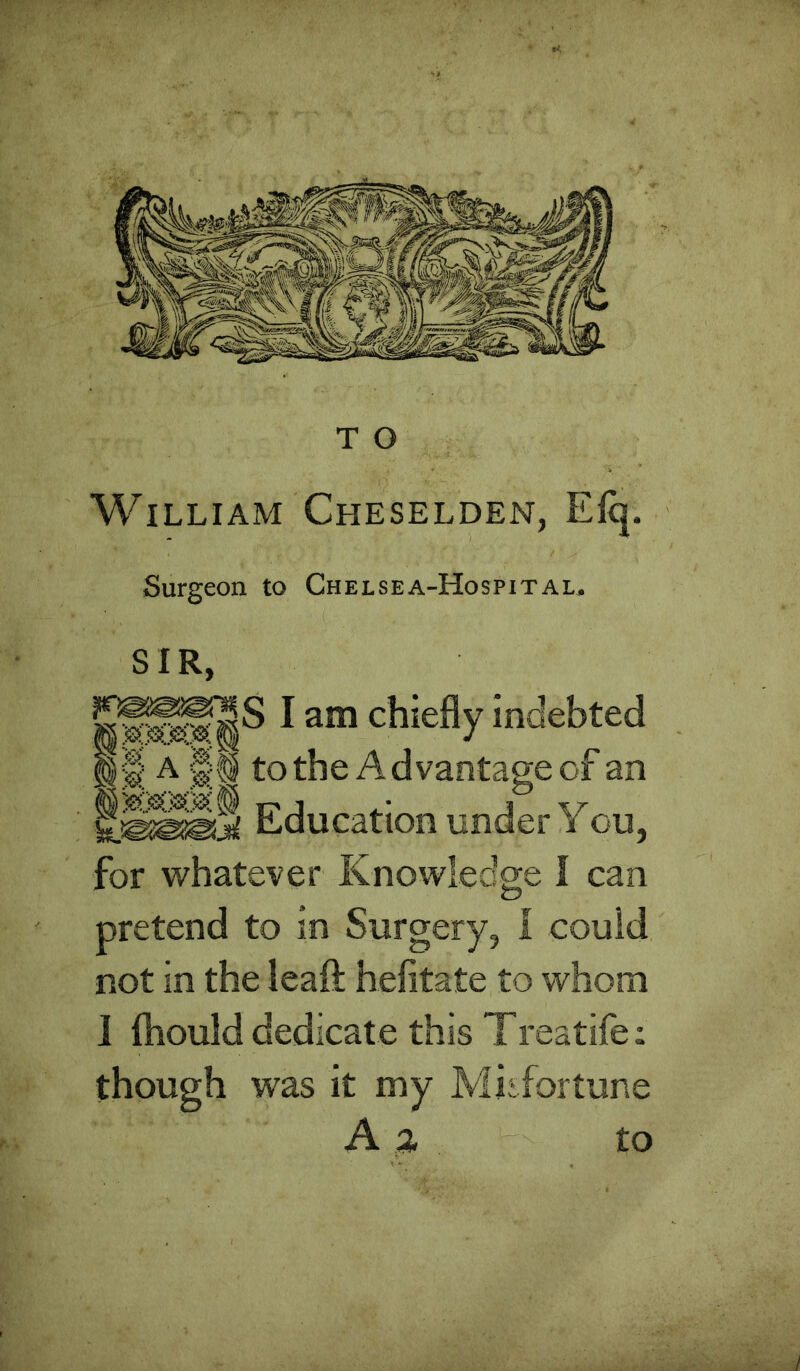 William Cheselden, Elq. Surgeon to Chelsea-Hospital. SIR, I am chiefly indebted §§ A tothe Advantage of an Education under You, for whatever Knowledge I can pretend to in Surgery, 1 could not in the leaft hefitate to whom I fliould dedicate this Treatife: though was it my Mii fortune A % to /