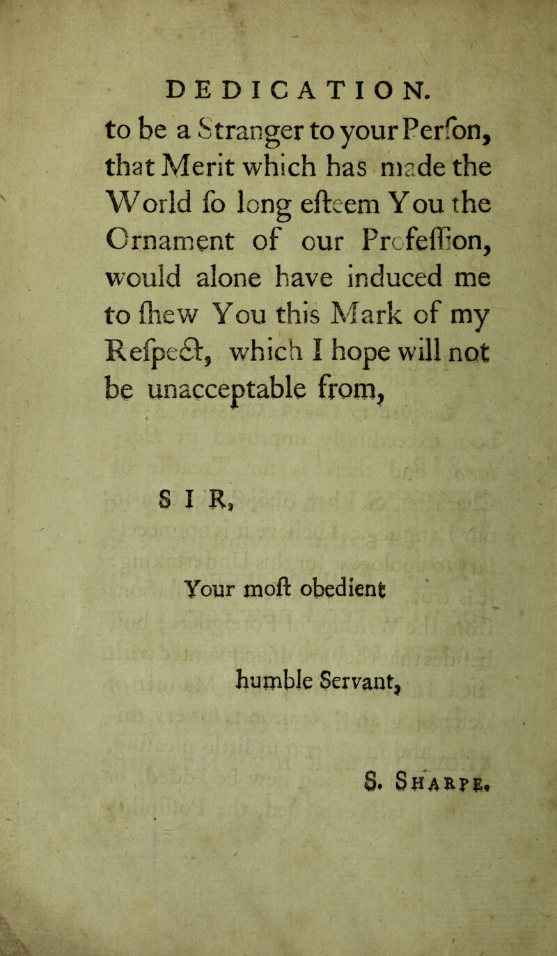 DEDICATION, to be a Stranger to your Perfbn, that Merit which has n)ade the World fo long efteem You the Ornament of our Profeffion, would alone have induced me to Oiew You this Mark of my Refpe£f, which I hope will not be unacceptable from, S I R, Your moft obedient humble Servant, 8. SsARre.