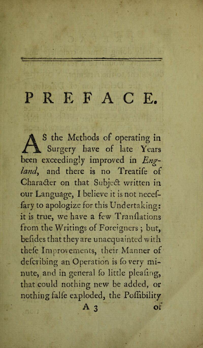 PREFACE. AS the Methods of operating in Surgery have of late Years been exceedingly improved in Eng- land, and there is no Treatife of Charailer on that Subje(5t written in our Language, I believe it is not necef- fary to apologize for this Undertaking; it is true, we have a few Tranilations from the Writings of Foreigners; but, belides that they are unacquainted with thefe Improvements, their Manner of defcribing an Operation is fo very mi- nute, and in general fo little pleaiing, that could nothing new be added, or nothing falfe exploded, the Poffibility A3 of