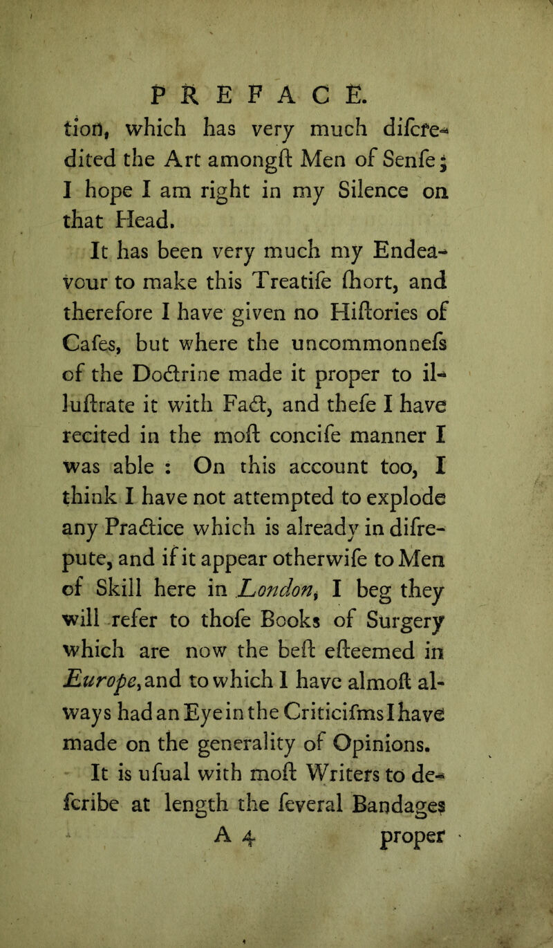 tioil, which has very much difcfe-“ dited the Art amongft Men of Senfej I hope I am right in my Silence ou that Head. It has been very much my Endea- vour to make this Treatife (hort, and therefore I have given no Hiftories of Cafes, but where the uncommonnefs of the Dodtrine made it proper to il- luftrate it with Fadt, and thefe I have recited in the moft concife manner I was able : On this account too, I think I have not attempted to explode any Pradtice which is already in difre- pute, and if it appear otherwife to Men of Skill here in LondoHi I beg they will refer to thofe Books of Surgery which are now the beft efleemed in £^r(?yic,and to which 1 have almoft al- ways hadanEyeintheCriticifmsIhave made on the generality of Opinions. It is ufual with moft Writers to de- fcribe at length the feveral Bandage?