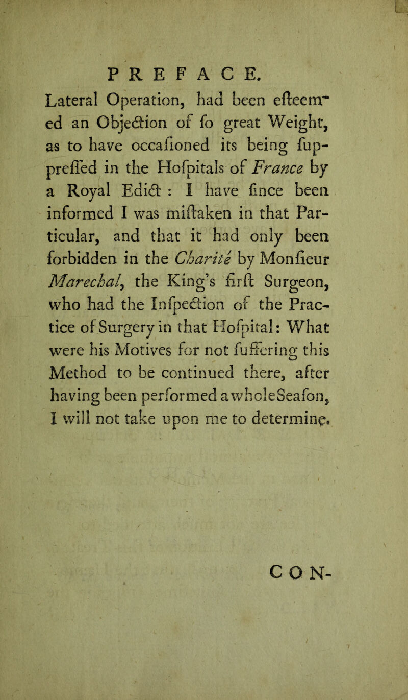 Lateral Operation, had been efteem” ed an Objedion of fo great Weight, as to have occafioned its being fup- preffed in the Hofpitals of France by a Royal Edidl : I have lince been informed I was miftaken in that Par- ticular, and that it had only been forbidden in the Char it e by Mon lieu r Marechal^ the King’s firf!; Surgeon, who had the Infpedion of the Prac- tice of Surgery in that Hofpital: What were his Motives for not fuffering this Method to be continued there, after having been performed a wholeSeafon, I will not take upon me to determine. CON-