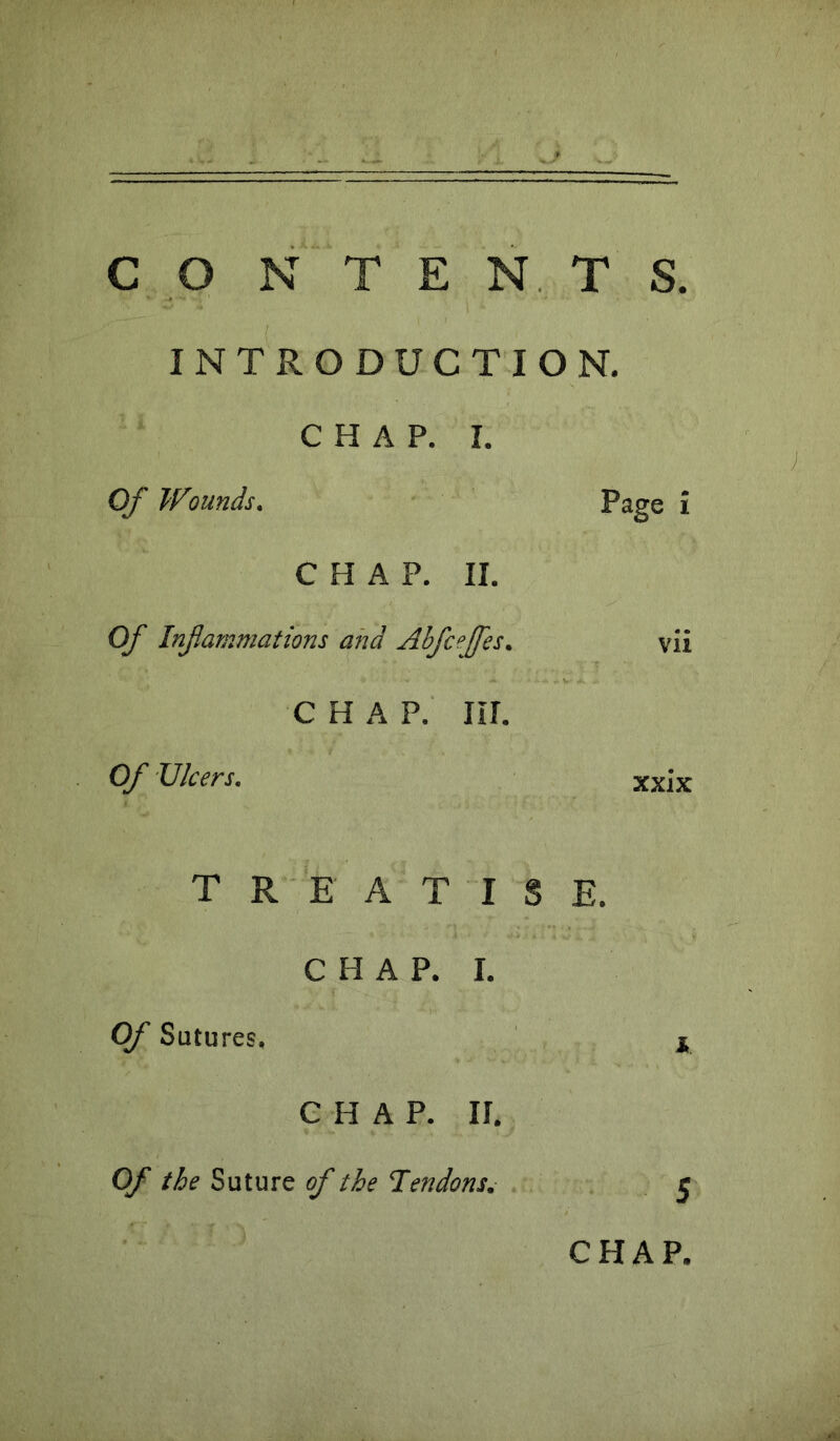 INTRODUCTION. CHAP. I. Of Wounds. Page i CHAP. II. Of Infammations and Abfcejfes. vii C H A P. III. Of Ulcers. xxix TREATISE. CHAP. I. Of Sutures, n CHAP. If. Of the Suture of the Tendons.- ^