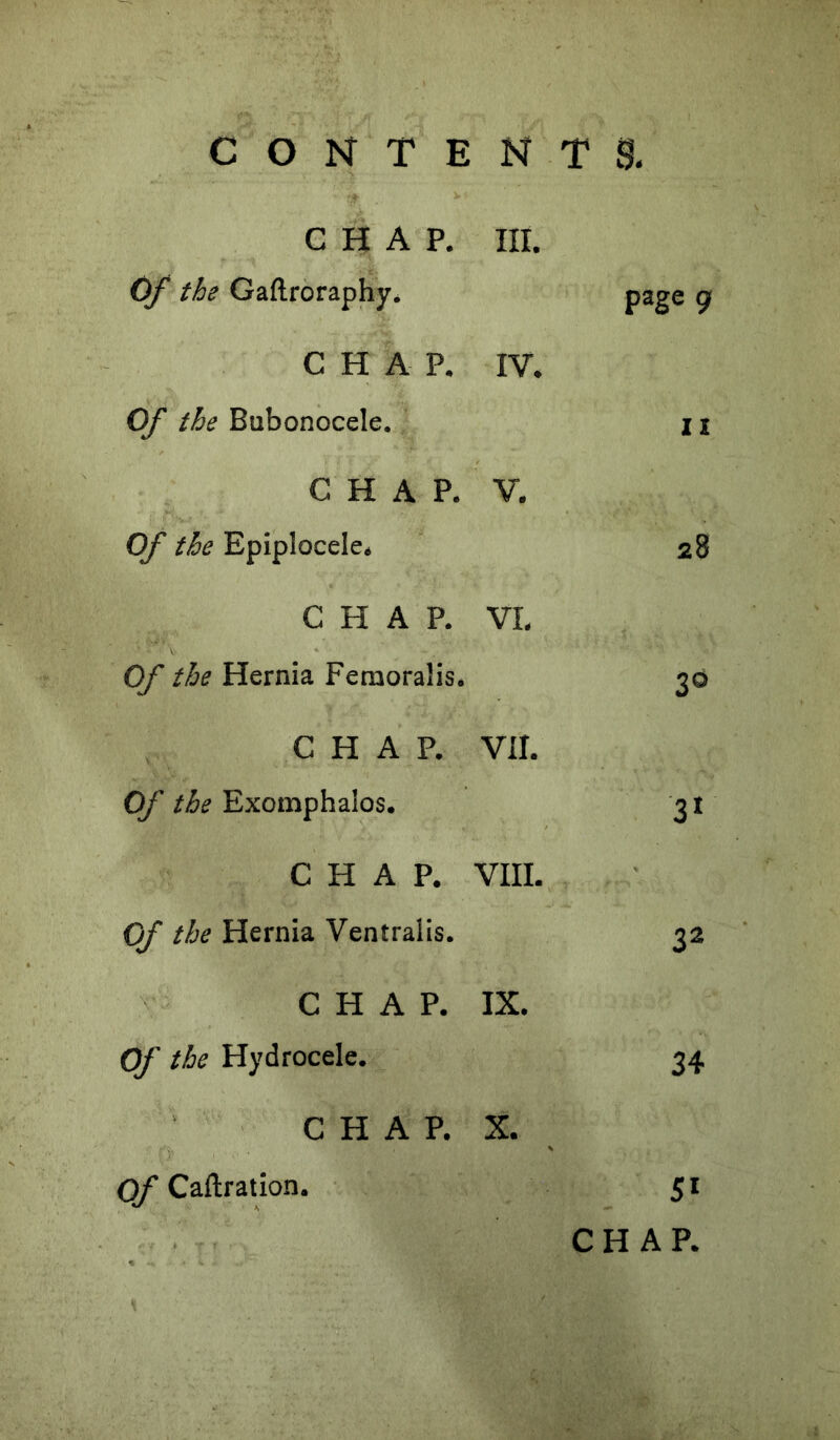 CHAP. III. Of the Gaftroraphy. page 9 CHAP. IV. Of the Bubonocele. II CHAP. V. Of the Epiplocele. 28 CHAP. VI. Of the Hernia Feraoralis. 3® CHAP. Vil. Of the Exomphalos. 3^ CHAP. VIII. Of the Hernia Ventraiis. 32 CHAP. IX. Of the Hydrocele. 34 CHAP. X. Of Callration. 5*