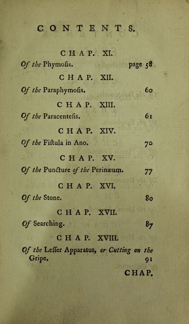 CHAP. XL OJ the Phymofis. page 58 CHAP. XII. Of the Paraphymofis. 60 CHAP. xin. Of the Paracentefis, 61 CHAP. XIV. Of the Fiftula in Ano. 70 CHAP. XV. Of the Pundlure of the Perinsuna. 77 CHAP. XVI, Of the Stone. 80 CHAP. XVII. Of Searching. 87 CHAP. XVIII. Of the LelTer Apparatus, or Cutting on the Gripe, 91