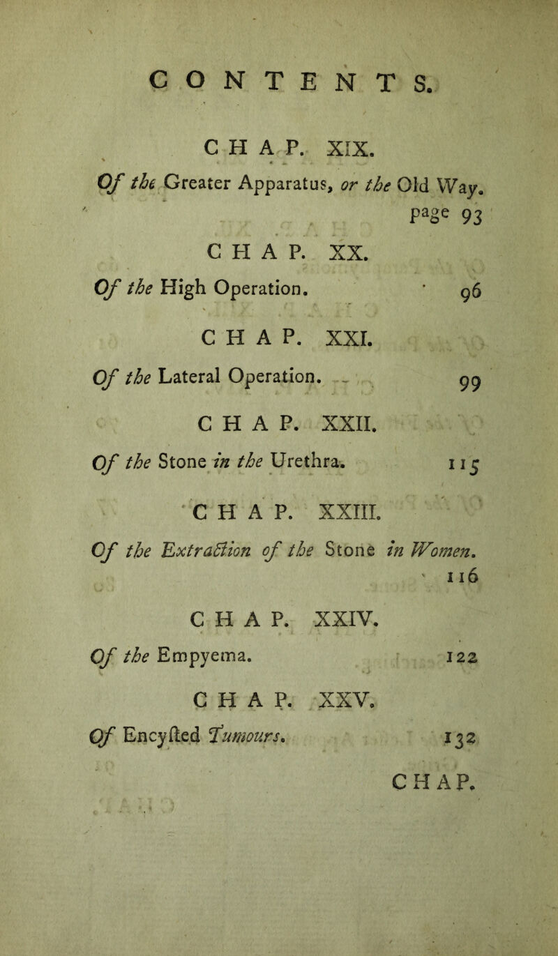 CHAP. XIX. Of the Greater Apparatus, or the Old Way. - page 93 CHAP. XX. Of the High Operation. 96 CHAP. XXL Of the Lateral Operation. ^ 99 : : CHAP. XXII. Of the Stone the Urethra-. 5 'CHAP. XXIII. Of the Ext ration of the Stone in Women. ' 116 CHAP. XXIV. Of the Empyema. 122 CHAP. XXV. Of Encyfted T^umours. 132