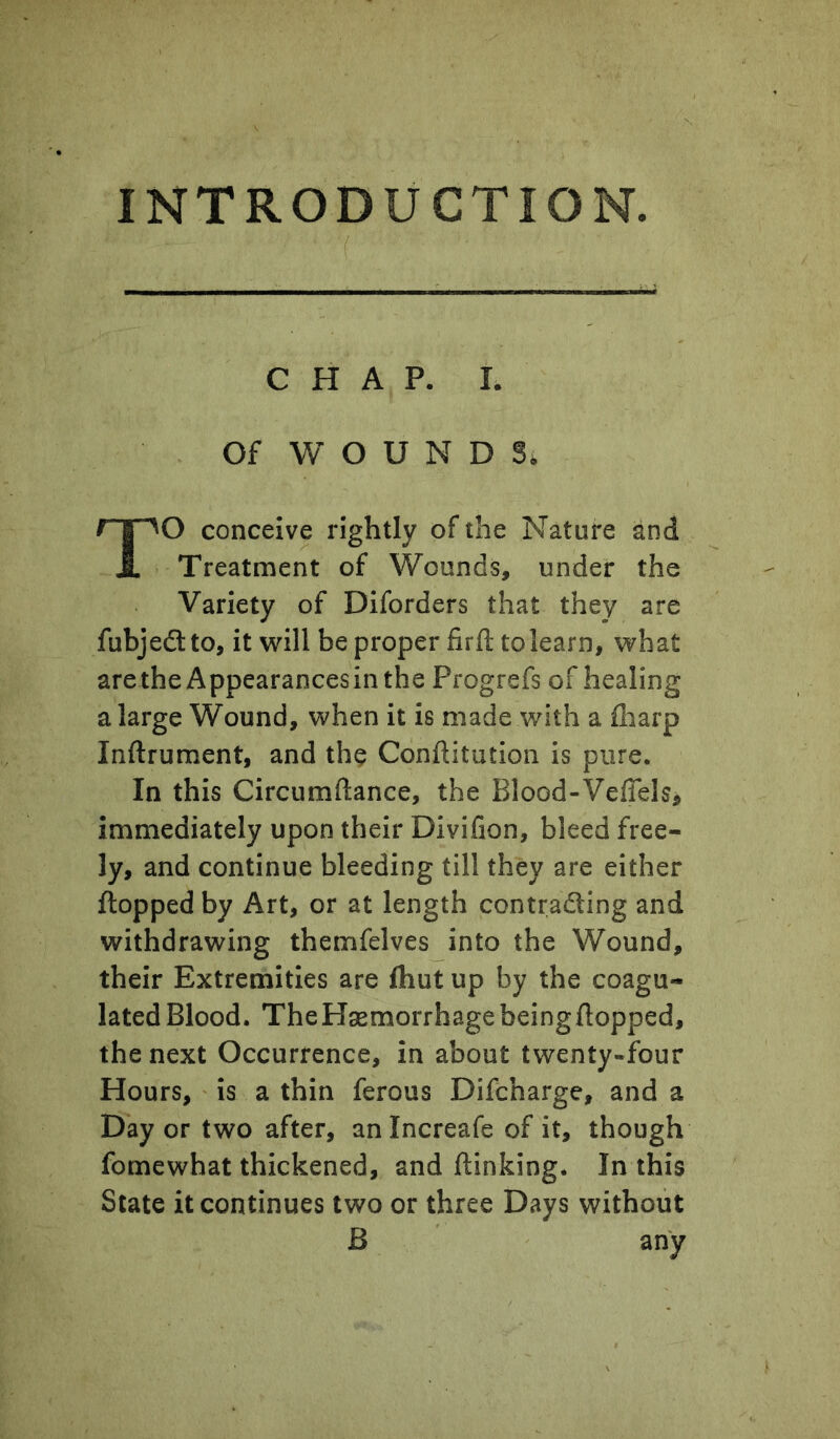 INTRODUCTION. CHAP. I. Of WOUNDS. TO conceive rightly of the Nature and Treatment of Wounds, under the Variety of Diforders that they are fubjedlto, it will be proper firfl: to learn, what are the Appearances in the Progrefs of healing a large Wound, when it is made with a fliarp Inftrument, and the Conftitution is pure. In this Circumftance, the Blood-Veflels^ immediately upon their Divifion, bleed free- ly, and continue bleeding till they are either flopped by Art, or at length contradling and withdrawing themfelves into the Wound, their Extremities are fhut up by the coagu- lated Blood. TheHasmorrhagebeingflopped, the next Occurrence, in about twenty-four Hours, is a thin ferous Difcharge, and a Day or two after, an Increafe of it, though fomewhat thickened, and {linking. In this State it continues two or three Days without B any