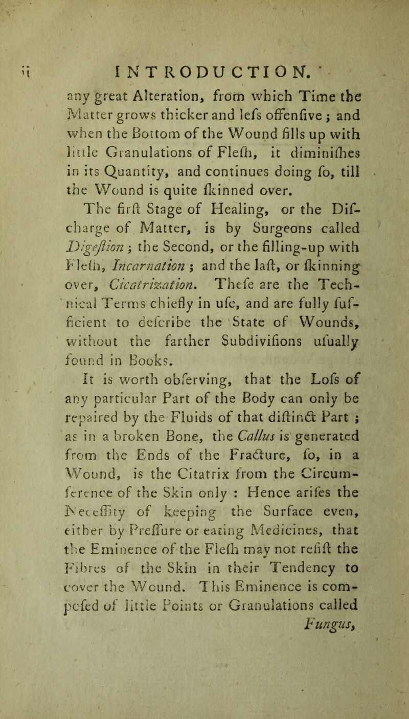 any great Alteration, from which Time the iVlatter grows thicker and lefs ofFenfive ; and when the Boitom of the Wound fills up with little Granulations of Flefii, it diminiihes in its Quantity, and continues doing fo, till the Wound is quite fleinned over. The firfl; Stage of Healing, or the Dif- charge of Matter, is by Surgeons called Digejiion ; the Second, or the filling-up with Fleiii, Incarnation ; and the laft, or flcinning over. Cicatrisation, Thefe are the Tech- ' nical Terms chiefly in ufe, and are fully fuf- ficient to deicribe the 'State of Wounds, without the farther Subdivifions ufually found in Books. It is worth obferving, that the Lofs of any particular Part of the Body can only be repaired by the Fluids of that diftind: Part ; 'as in a broken Bone, the Callus is generated from the Ends of the Fradure, fo, in a Wound, is the Citatrix from the Circum- ference of the Skin only : Hence arifes the IVeeeffity of keeping the Surface even, either by Preflure or eating Medicines, that the Eminence of the Flefh may not refill the Fibres of the Skin in their Tendency to cover the Wound. This Eminence is com- pefed of little Points or Granulations called Fungus,