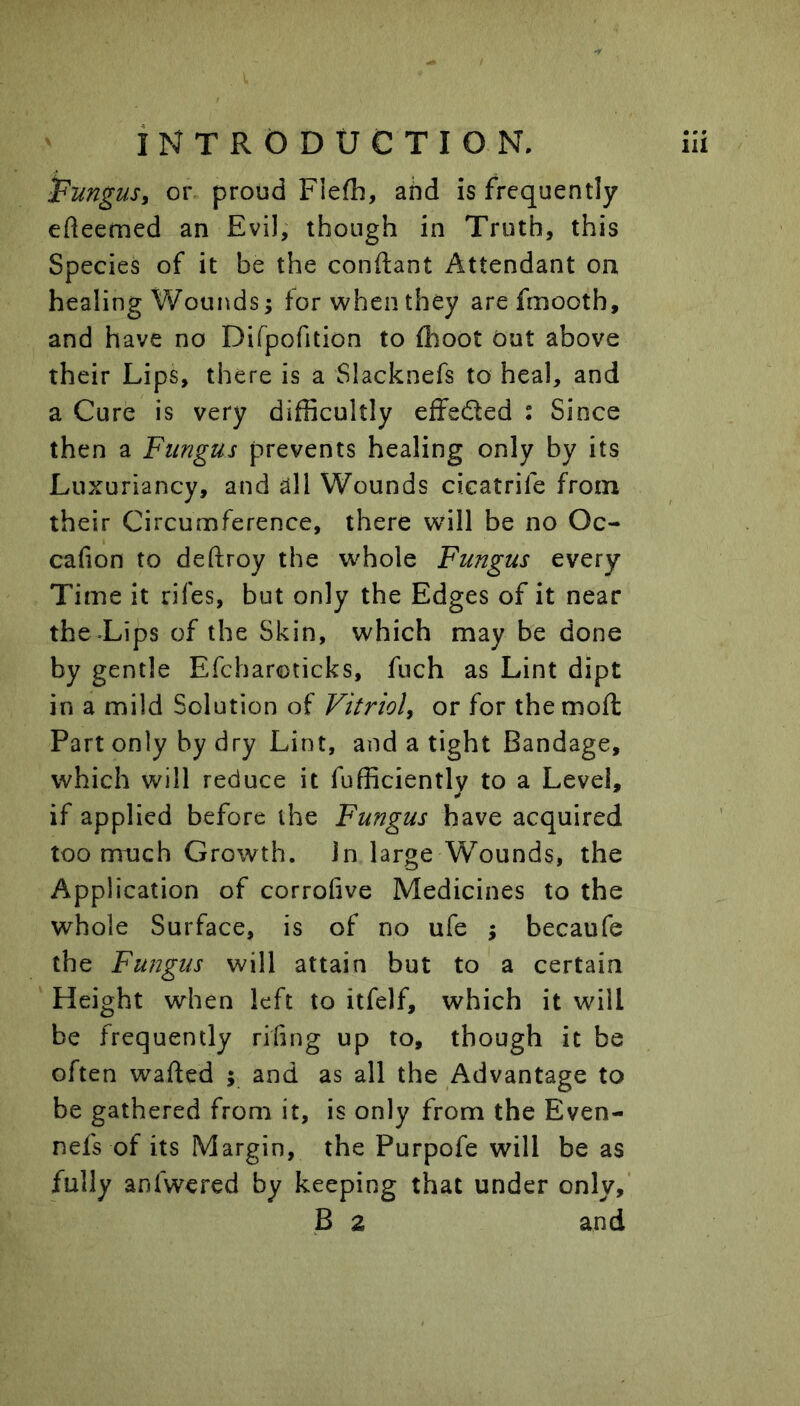 Fungus^ or proud Flefh, and is frequently efteemed an Evil, though in Truth, this Species of it be the conftant Attendant on healing Wounds; for when they arefmooth, and have no Difpofition to flioot dut above their Lips, there is a Slacknefs to heal, and a Cure is very difficultly effected : Since then a Fungus prevents healing only by its Luxuriancy, and all Wounds cicatrife from their Circumference, there will be no Oc- cafion to deftroy the whole Fungus every Time it rifes, but only the Edges of it near the-Lips of the Skin, which may be done by gentle Efcharoticks, fuch as Lint dipt in a mild Solution of Vitrioh or for the mod Part only by dry Lint, and a tight Bandage, which will reduce it Efficiently to a Level, if applied before the Fungus have acquired too much Growth, in large Wounds, the Application of corrofive Medicines to the whole Surface, is of no ufe ; becaufe the Fungus will attain but to a certain Height when left to itfelf, which it will be frequently rifing up to, though it be often wafted ; and as all the Advantage to be gathered from it, is only from the Even- nefs of its Margin, the Purpofe will be as fully anfwered by keeping that under only,’ B 2 and
