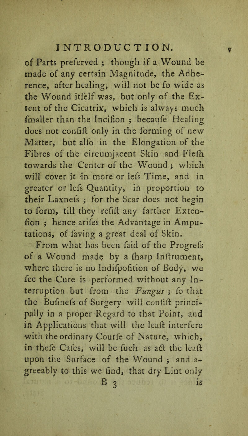 of Parts preferved ; though if a Wound be made of any certain Magnitude, the Adhe- rence, after healing, will not be fo wide as the Wound itfelf was, but only of the Ex- tent of the Cicatrix, which is always much fmaller than the Incifion ; becaufe Healing does not confift only in the forming of new Matter, but alfo in the Elongation of the Fibres of the circumjacent Skin and Flefli towards the Center of the Wound ; which will cover it -in more or lefs Time, and in greater or lefs Quantity, in proportion to their Laxnefs ; for the Scar does not begin to form, till they refift any farther Exten- fion ; hence arifes the Advantage in Ampu- tations, of faving a great deal of Skin. From what has been faid of the Progrefs of a Wound made by a fharp Inftrument, where there is no Indifpofition of Body, we fee the Cure is performed without any In- terruption but from the Fungus ; fo that the Bufinefs of Surgery will conlift princi- pally in a proper Regard to that Point, and in Applications that will the lead interfere with the ordinary Courfe of Nature, which, in thefe Cafes, will be fuch as adl the lead upon the Surface of the Wound | and a- greeably to this we find, that dry Lint only B 3 is