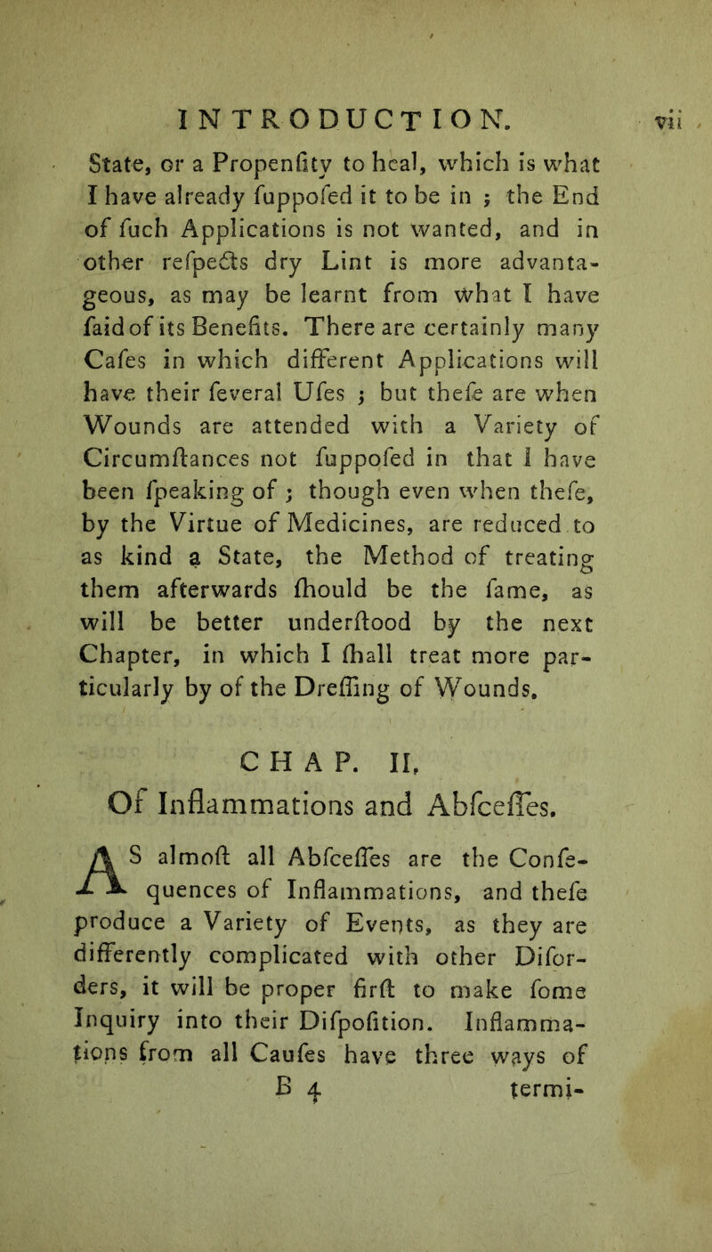State, or a PropenGty to heal, which is what I have already fuppofed it to be in ; the End of fuch Applications is not wanted, and in other refpedts dry Lint is more advanta- geous, as may be learnt from what I have faid of its Benefits. There are certainly many Cafes in which different Applications will have their feveral Ufes ; but thefe are when Wounds are attended with a Variety of Circumftances not fuppofed in that i have been fpeaking of ; though even when thefe, by the Virtue of Medicines, are reduced to as kind a State, the Method of treating them afterwards fhould be the fame, as will be better underftood by the next Chapter, in which I (hall treat more par- ticularly by of the DrefEng of Wounds, CHAP. IL Of Inflammations and AbfeefTes. S almoft all Abfeeffes are the Confe- ^ ^ quences of Inflammations, and thefe produce a Variety of Events, as they are differently complicated with other Difor- ders, it will be proper firft to make fome Inquiry into their Difpofition. Inflamma- tions from all Caufes have three ways of termi-
