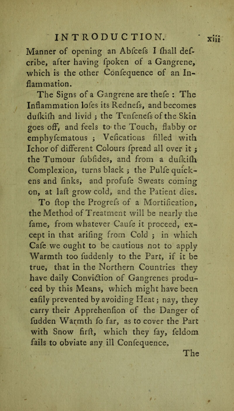 Manner of opening an Abfcefs Tfliall def- cribe, after having fpoken of a Gangrene, which is the other Confequence of an In- flammation. The Signs of a Gangrene are thefe : The Inflammation lofes itsRednefs, and becomes dufkifli and livid ; the Tcnfenefs of the Skin goes off, and feels to-the Touch, flabby or emphyfematous ; Vcfications filled with Ichor of different Colours fpread all over it ; the Tumour fubfides, and from a dufkifh Complexion, turns black ; the Pulfe quick- ens and finks, and profufe Sweats coming on, at laft grow cold, and the Patient dies. To flop the Progrefs of a Mortification, the Method of Treatment will be nearly the fame, from whatever Caufe it proceed, ex- cept in that arifing from Cold ; in which Cafe we ought to be cautious not to apply Warmth too fuddenly to the Part, if it be true, that in the Northern Countries they have daily Conviction of Gangrenes produ- ced by this Means, which might have been eafily prevented by avoiding Heat; nay, they carry their Apprehenfion of the Danger of fudden Warmth fo far, as to cover the Part with Snow firft, which they fay, feldom fails to obviate any ill Confequence. The