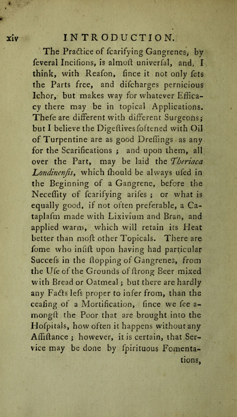 The Praftice of fcarifying Gangrenes, by feveral Incifions, is almoft univerfal, and, I think, with Reafon, fince it not only fets the Parts free, and difcharges pernicious Ichor, but makes way for whatever Effica- cy there may be in topical Applications. Thefe are different with different Surgeons* but I believe the Digeflivesfoftened with Oil of Turpentine are as good Dreffings as any for the Scarifications ; and upon them, all over the Part, may be laid the T^beriaca Londinenjisy which ffiould be always ufed in the Beginning of a Gangrene, before the Neceffity of fcarifying arifes ; or what is equally good, if not often preferable, a Ca- taplafm made with Lixivium and Bran, and applied warm, which will retain its Heat better than mofl other Topicals. There are fome who infift upon having had parncular Succefs in the flopping of Gangrenes, from the Ufe of the Grounds of ftrong Beer mixed with Bread or Oatmeal; but there are hardly any Fadls lefs proper to infer from, than the ceafing of a Mortification, fince we fee a- mongfi: the Poor that are brought into the Plofpitals, how often it happens without any Affiflance ; however, it is certain, that Ser- vice may be done by fpirituous Fomenta- tions,