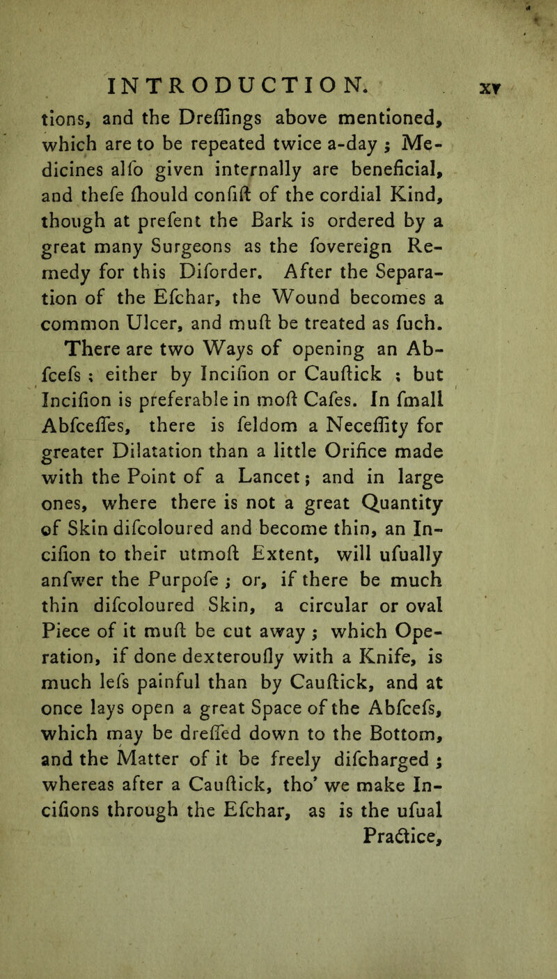 tions, and the Dreffings above mentioned, which are to be repeated twice a-day ; Me- dicines alfo given internally are beneficial, and thefe ftiould confift of the cordial Kind, though at prefent the Bark is ordered by a great many Surgeons as the fovereign Re- medy for this Diforder. After the Separa- tion of the Efchar, the Wound becomes a common Ulcer, and muft be treated as fuch. There are two Ways of opening an Ab- fcefs ; either by Incifion or Cauftick ; but Incifion is preferable in mofi Cafes. In fmall AbfcelTes, there is feldom a Neceflity for greater Dilatation than a little Orifice made with the Point of a Lancet; and in large ones, where there is not a great Quantity of Skin difcoloured and become thin, an In- cifion to their utmoft Extent, will ufually anfwer the Purpofe j or, if there be much thin difcoloured Skin, a circular or oval Piece of it muft be cut away ; which Ope- ration, if done dexteroufly with a Knife, is much lefs painful than by Cauftick, and at once lays open a great Space of the Abfcefs, which rnay be dreffed down to the Bottom, and the Matter of it be freely difcharged ; whereas after a Cauftick, tho’ we make In- cifions through the Efchar, as is the ufual Practice,