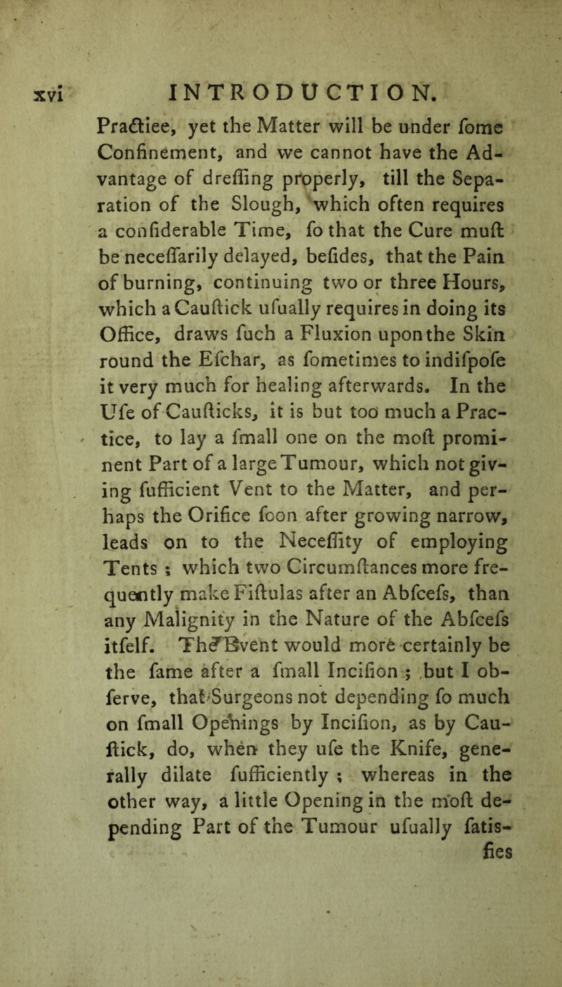 Praftlee, yet the Matter will be under fome Confinement, and we cannot have the Ad- vantage of dreffing properly, till the Sepa- ration of the Slough, which often requires a confiderable Time, fo that the Cure muft be neceffarily delayed, befides, that the Pain of burning, continuing two or three Hours, which a Cauftick ufually requires in doing its Office, draws fuch a Fluxion upon the Skin round the Efchar, as fometimes to indifpofe it very much for healing afterwards. In the Ufe of Caufticks, it is but too' much a Prac- ' tice, to lay a fmall one on the moll promi- nent Part of a large Tumour, which not giv- ing fufficient Vent to the Matter, and per- haps the Orifice foon after growing narrow, leads on to the Neceffity of employing Tents ; which two Circumftances more fre- quently make Fiftulas after an Abfcefs, than any Malignity in the Nature of the Abfcefs itfelf. Th^Bvent would mort certainly be the fame after a fmall Incifion ; ,but I ob- ferve, that'Surgeons not depending fo much on fmall Openings by Incifion, as by Cau- ftick, do, whenr they ufe the Knife, gene- rally dilate fufficiently ; whereas in the other way, a little Opening in the moft de- pending Part of the Tumour ufually fatis- fies