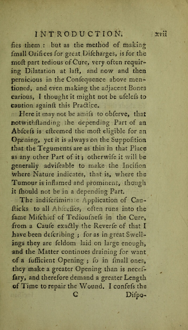 fies them : but as the method of making fmall Orifices for great Difcharges, is for the moft part tedious of Cure, very often requir- ing Dilatation at laft, and now and then pernicious in the Confequence above men- tioned, and even making the adjacent Bones carious, I thought it might not be ufelefs to caution againfl; this Practice, Here it may not be amifs to obferve, that notwithftanding the depending Part of an Abfcefs is efteemed the moft eligible for an Opening, yet it is always on the Suppofition that the Teguments are as thin in that Place as any other Part of it 5 otherwife it will be generally advifeable to make the Incifion where Nature indicates, that is, where the Tumour is inflamed and prorninent, though it ftiould not be in a depending Part. The indifcriminaie Application of Can- flicks to all AvbfceiTes, often runs into the fame Mifchief of Tedioufnefs in the Cure, from a Caufe exadly the Reverfe of that I have been defcribing 1 for as in great Swell- ings they are feldom laid on large enough, and the Matter continues draining for want of a fufficient Opening ; fo in fmall ones, they make a greater Opening than is necef- fary, and therefore demand a greater Length of Time to repair the Wound. I confefs the C Difpg-