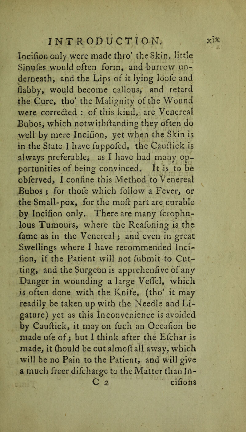 locifion only were made thro’ the Skin, little Sinufes would often form, and burrow un- derneath, and the Lips of it lying loofe and flabby, would become callous^ and retard the Cure, tho* the Malignity of the Wound were corrected : of this kind, are Venereal Bubos, which notwitbftanding they often do well by mere Incifion, yet wdien the Skin is in the State I have fuppofed, the Cauflick is always preferable^ as I have had many op- portunities of being convinced. It is to be obferved> I confine this Method to Venereal Bubos; for thofe which follow a Fever, or the Small-pox, for the mod part are curable by Incifion only. There are many fcrophu- lous Tumours^ where the Reafoning is the fame as in the Venereal; and even in great Swellings where I have recommended Inci- fion, if the Patient will not fubmit to Cut- ting, and the Surge'on is apprehenfive of any Danger in wounding a large Veffel, which is often done with the Knife, (tho’ it may readily be taken up with the Needle and Li- gature) yet as this Inconvenience is avoided by Cauftick, it may on fuch an Occafion be made ufe of; but I think after the Efchar is made, it fliould be cut almofi: all away, which will be no Pain to the Patient, and will give a much freer difcharge to the Matter than Iii- C 2 cifions