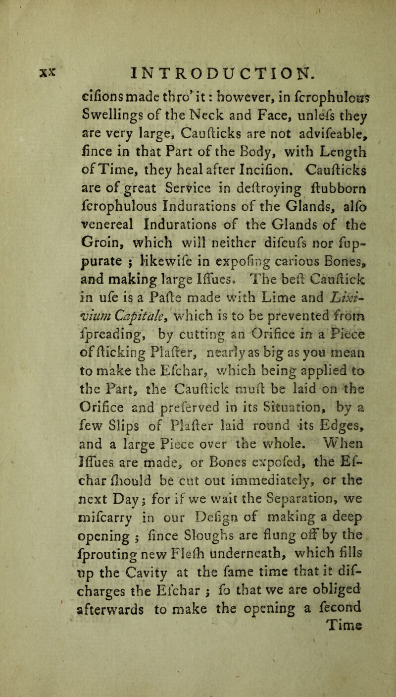 elfions made thro’ it: however, in fcrophuloit? Swellings of the Neck and Face, unlefs they are very large, Caufticks are not advifeable, fince in that Part of the Body, with Length of Time, they heal after Incifion. Caufticks are of great Service in deftroying ftubborn fcrophulous Indurations of the Glands, alfo venereal Indurations of the Glands of the Groin, which will neither difcufs nor fup- purate ; Hkewlfe in expofing carious Bones, and making large Iffues. The beft Cauftick in ufe is a Pafte made with Lime and Lixi^ uium Capitaky which is to be prevented from ipreading, by cutting an Orifice in a Piece of flicking Plafter, nearly as big as you mean to make the Efchar, which being applied to the Part, the Cauftick muft be laid on the Orifice and preferved in its Situation, by a few Slips of Plafter laid round its Edges, and a large Piece over the whole. When Iflues are made, or Bones expofed, the Ef- char fliould be cut out immediately, or the next Day; for if we v/ait the Separation, we mifcarry in our Defign of making a deep opening ; fince Sloughs are flung off by the fprouting new Flefh underneath, which fills up the Cavity at the fame time that it dis- charges the Efchar ; fo that we are obliged afterwards to make the opening a fecond Time