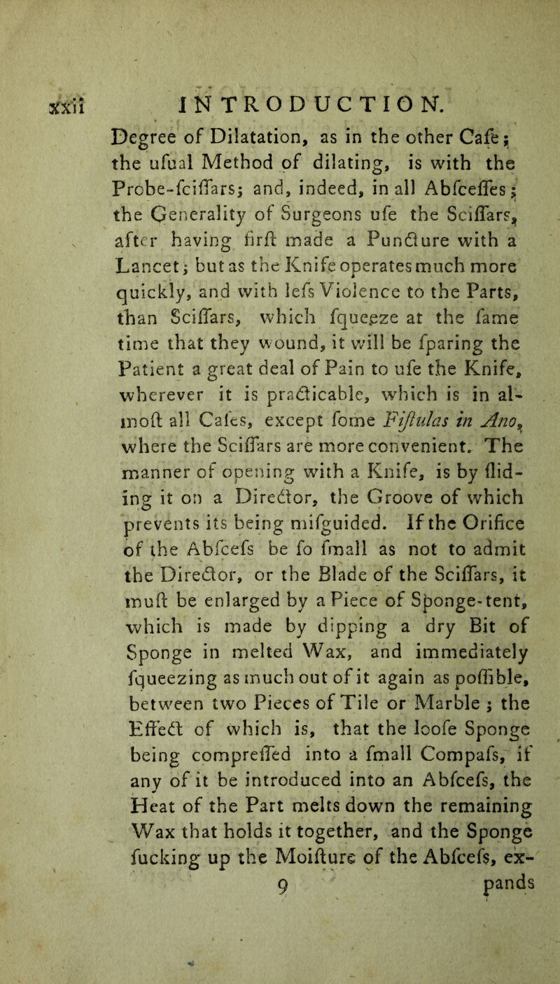 Degree of Dilatation, as in the other Cafe^ the ufual Method of dilating, is with the Probe-fcifiarsi and, indeed, in all Abfceffes j the Generality of Surgeons ufe the SciffarSj^ after having hrfl: made a Pundlure with a Lancet; but as the Knife operates much more quickly, and with lefs Violence to the Parts, than Sciffars, which fque.eze at the fame time that they wound, it wdll be fparing the Patient a great deal of Pain to ufe the Knife, wherever it is pradicable, which is in aK moft all Cafes, except forne Fijlidas in Ano^ where the Sciffars are more convenient. The manner of opening with a Knife, is by Aid- ing it on a Diredor, the Groove of which prevents its being mifguided. If the Orifice of the Abfeefs be fo fmall as not to admit the Diredor, or the Blade of the Sciffars, it muft be enlarged by a Piece of Sponge-tent, which is made by dipping a dry Bit of Sponge in melted Wax, and immediately fqueezing as much out of it again aspoAible, betw^een two Pieces of Tile or Marble \ the Effed of which is, that the loofe Sponge being compreffed into a fmall Compafs, if any of it be introduced into an Abfeefs, the Heat of the Part melts down the remaining Wax that holds it together, and the Sponge fucking up the Moifture of the Abfceft, ex- 9 pands