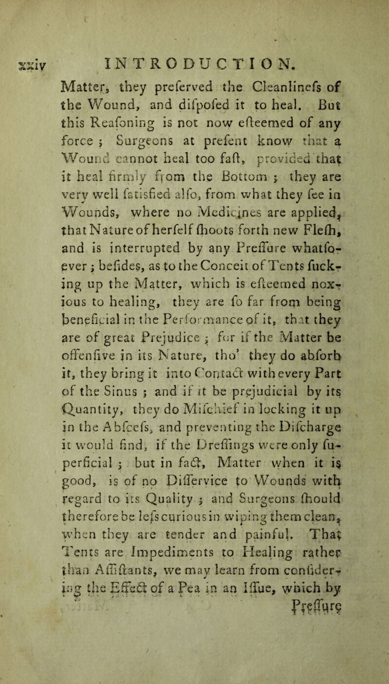 Matter, they preferved the Cleanlinefs of the Wound, and difpofed it to heal. But this Reafoning is not now efteemed of any force 5 Surgeons at prefent know that a Wound cannot heal too fall:, provided that it heal firmly ffom the Bottom ; they are very well fatisfied alfo, from what they fee in Wounds, where no Medicines are applied^ that Nature of herfelf fl:ioots forth new Flefli, and is interrupted by any PreiTure whatfq- ever; befides, as to the Conceit of Tents fuckr ing up the Matter, which is efieemed nox^ ious to healing, they are fo far from being beneficial in the Performance of it, that they are of great Prejudice ; for if the Matter be offenfive in its Nature, tho’ they do abforb it, they bring it into f'ontact with every Part of the Sinus ; and if it be prejudicial by its Quantity, they do Mifchiei in locking it up in the Abfeefs. and preventing the Difcharge it would find, if the Dreflings were only fu» perficial ^ but in fadt. Matter vyhen it i§ good, is of no Dilferyice to VVounds with regard to its Quality 3 and Surgeons (hould therefore be lefs curious in wiping them clean, yrhen they are tender and painful. That Tents are Impediments to Healing rather than xA-lTifrants, we may learn from confider^ ing the Eriedt of a Pea in an IlTue, which by