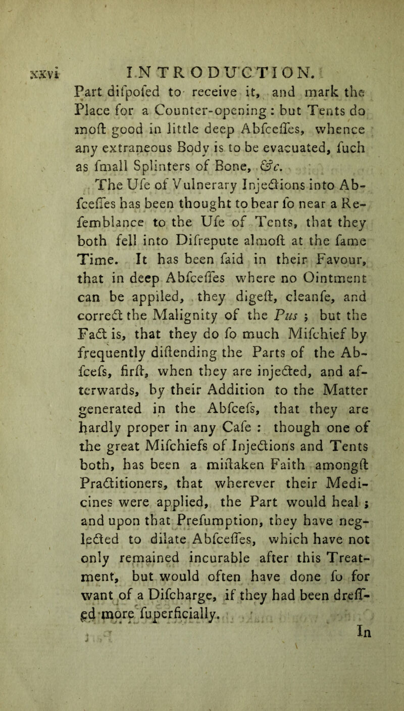 Part difpoied to* receive it, and mark the Place for a Counter-opening : but Tents do inoft good in little deep AbfcelTes, whence any extraneous Body is to be evacuated, fuch as fmall Splinters of Bone, &c. ■ The Ufe of Vulnerary Injedlions into Ab- fcelTes has been thought to bear fo near a Re- femblance to the Ufe of Tents, that they both fell into Difrepute almoft at the fame Time. It has been faid in their Favour, that in deep Abfeeffes where no Ointment can be applied, they digeft, cleanfe, and correct the Malignity of the Pus ; but the Fadt is, that they do fo much Mifchief by frequently diftending the Parts of the Ab- feefs, firfi:, when they are injected, and af- terw^ards, by their Addition to the Matter generated in the Abfeefs, that they are hardly proper in any Cafe : though one of the great Mifehiefs of Injedlions and Tents both, has been a miflaken Faith amongft Pradlitioners, that wherever their Medi- cines were applied, the Part would heal j and upon that Prefumption, they have neg- ledled to dilate Abfeeffes, which have not only remained incurable after this Treat- ment, but would often have done fo for want of a Difcharge, if they had been dreff- In