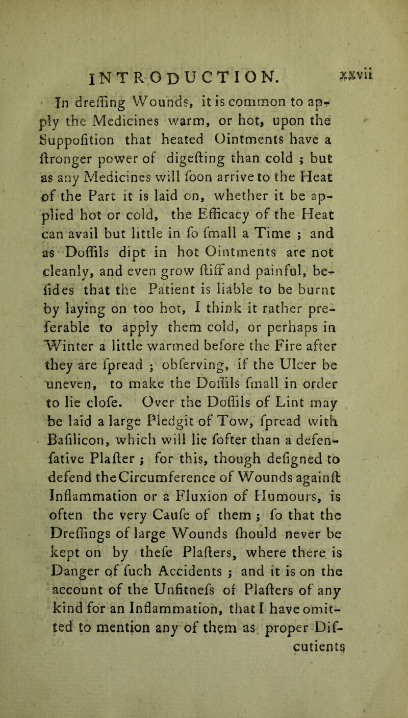 In dreffing Wounds, it is common to ap- ply the Medicines warm, or hot, upon the Suppofition that heated Ointments have a ftronger power of digefting than cold ; but as any Medicines will foon arrive to the Heat of the Part it is laid on, whether it be ap- plied hot or cold, the Efficacy of the Heat can avail but little in fo fmall a Time ; and as Doffils dipt in hot Ointments are not cleanly, and even grow ftiff and painful, be- fides that the Patient is liable to be burnt by laying on too hot, 1 think it rather pre- ferable to apply them cold, or perhaps in Winter a little warmed before the Fire after they are fpread ; obferving, if the Ulcer be uneven, to make the Doffils fmall in order to lie clofe. Over the Doffils of Lint may be laid a large Pledgit of Tow, fpread with Bafilicon, which will lie fofter than a defen- fative Plafler ; for this, though defigned to defend theCircumference of Wounds againft Inflammation or a Fluxion of Humours, is often the very Caufe of them ; fo that the Dreffings of large Wounds ffiould never be kept on by thefe Plaflers, where there, is Danger of fuch Accidents ; and it is on the account of the Unfitnefs of Plafters of any kind for an Inflammation, that I have omit- ted to mention any of them as proper Dif- cutients