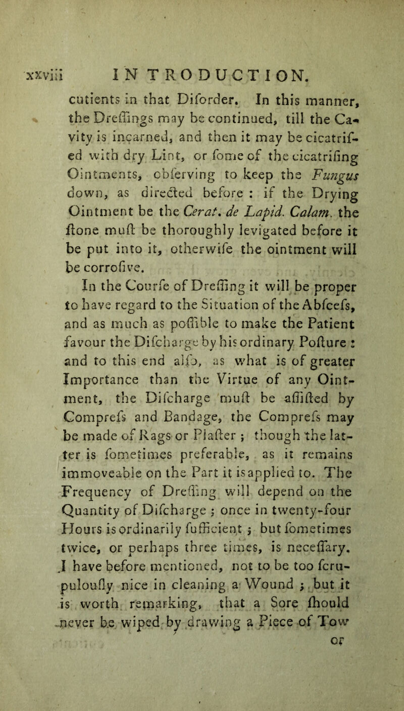 cutients in that Diforder. In this manner, the Dreffings may be continned, till the Ca-* vity is incarned, and then it may be cicatrif- cd with dry Lint, or Tome of the cicatrifing Ointments, cbferving to keep the Fu72gus down, as directed before : if the Drying Ointment be the Cerat. de Lapid. Calam. the ftone mufl: be thoroughly levigated before it be put into it, othervvife the ointment will be corrofive. In the Courfe of Dreffing it will be proper to have regard to the Situation of the Abfcefs, and as much as poflible to make the Patient favour the Difcharge by his ordinary Pofture : and to this end alio, as wdiat is of greater Importance than the Virtue of any Oint- ment, the Difcharge muft be affifted by Comprefs and Bandage, the Comprefs may  be made of Rags or Plafter ; though the lat- ter is fometimes preferable, as it remains immoveable on the Part it isapplied to. The Frequency of Dreffing wdli depend on the Quantity of Difcharge ; once in twenty-four Hours is ordinarily fufficient 5 but fometimes twice, or perhaps three times, is neceffary, .1 have before mentioned, not to be too fcru- pulouOy nice in cleaning a- Wound ;, but it is worth remarking, that a Sore fhould -never be wiped by drav/ing a Piece of Tow or