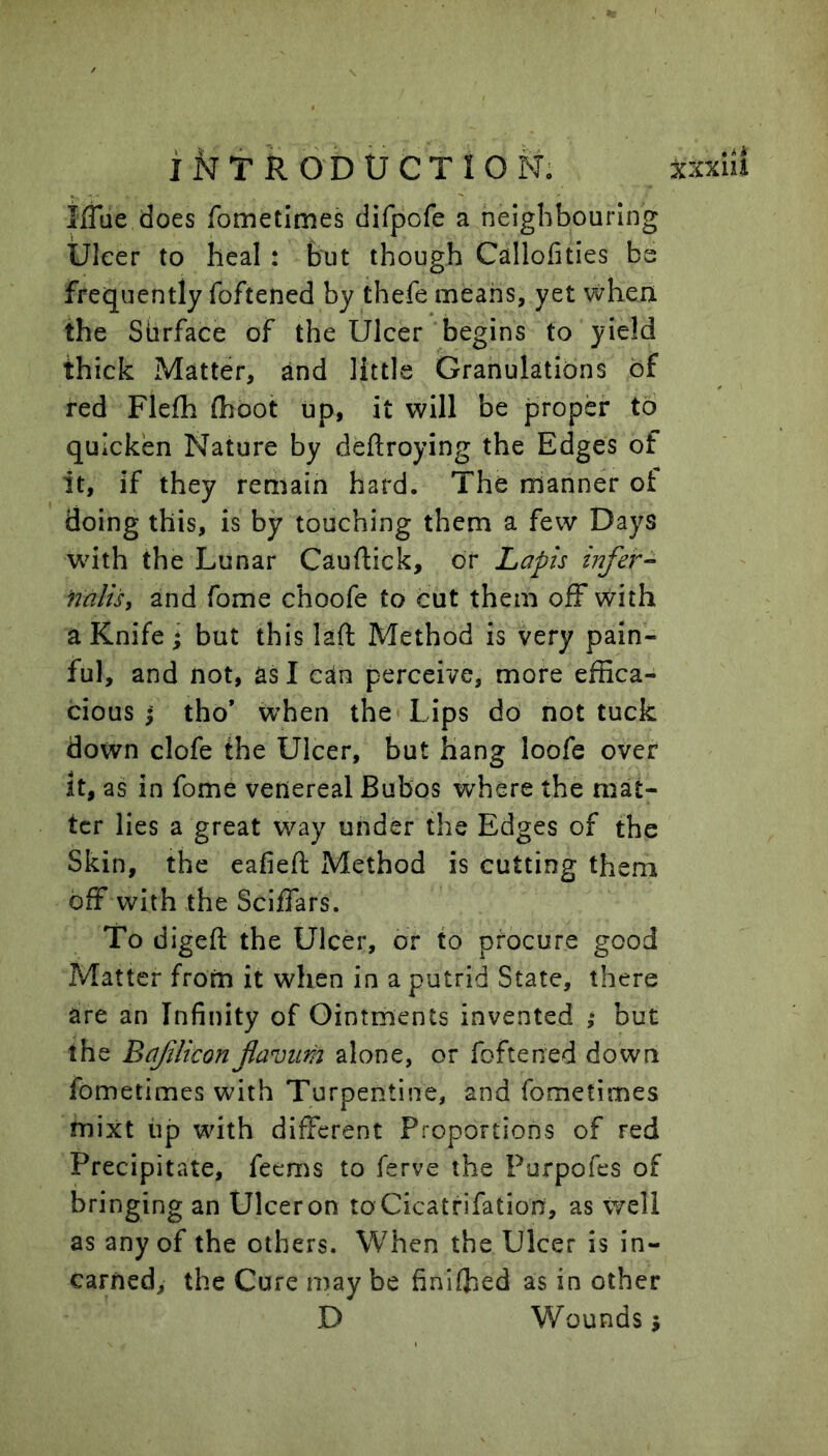 IfTue does fometimes difpofe a neighbouring Ulcer to heal : but though Callofities be frequently foftened by thefe means, yet when the Siirface of the Ulcer begins to yield thick Matter, and little Granulations of red Fleih (hoot up, it will be proper to quicken Nature by deftroying the Edges of it, if they remain hard. The manner ot doing this, is by touching them a few Days with the Lunar Cauftick, or Lapis infer- nalisy and fome choofe to cut them off with a Knife * but this laft Method is very pain- ful, and not, as I can perceive, more effica- cious I tho* wffien the Lips do not tuck down clofe the Ulcer, but hang loofe over it, as in fome venereal Bubos where the mat- ter lies a great way under the Edges of the Skin, the eafieft Method is cutting them off with the Sciffars. To digefl: the Ulcer, or to procure good Matter from it when in a putrid State, there are an Infinity of Ointments invented ; but the Bafliconflaviim alone, or foftened down fometimes with Turpentine, and fometimes mixt tip with different Proportions of red Precipitate, feems to ferve the Purpofes of bringing an Ulceron toCicatrifation, as well as any of the others. When the Ulcer is in- carned, the Cure may be finiffied as in other D Wounds i