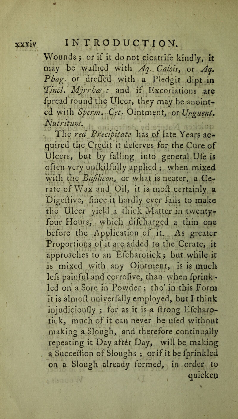 Wounds; or if it do not cicatrife kindly, it may be waflied with Calcis, or Aq. Phag- or dreffed- with a Pledgit dipt in ^Tindl. Myrrhce : and if Excoriations are fpread round the Ulcer, they may he anoint- ed with Sperm. Get. Ointment, or Unguent. Nut 7^ it urn. . The red Precipitate has of late Years ac^ quired the Credit it deferves for the Cure of Ulcers, but by falling into general Ufe is often very un(k,ilfully applied ; when mixed With the Bafilicon^ or what is neater, a Ce- rate of Wax and Oil, it is mod; certainly a Digeftive, fince it hardly ever fails to make the Ulcer yield a thick Matter in twenty- four Hours, which jdifebarged a thin one before the Application of it. As greater Proportions of it are added to the Cerate, it approaches to an Efcharotick; but while it is mixed Vv^Ith any Ointment, is is much lefs painful and corrofive, than when fprink- led on a Sore in Povvder j tho’ in this Form it is almoft uniyerfally employed, but I think injudicioufly ; for as it is a ftrong Efeharo- tick, much of it can never be ufed without making a Slough, and therefore continually repeating it Day aftdr Day, will be making a Succeffion of Sloughs ; orif it be fprinkled on a Slough already formed, in order to quicken