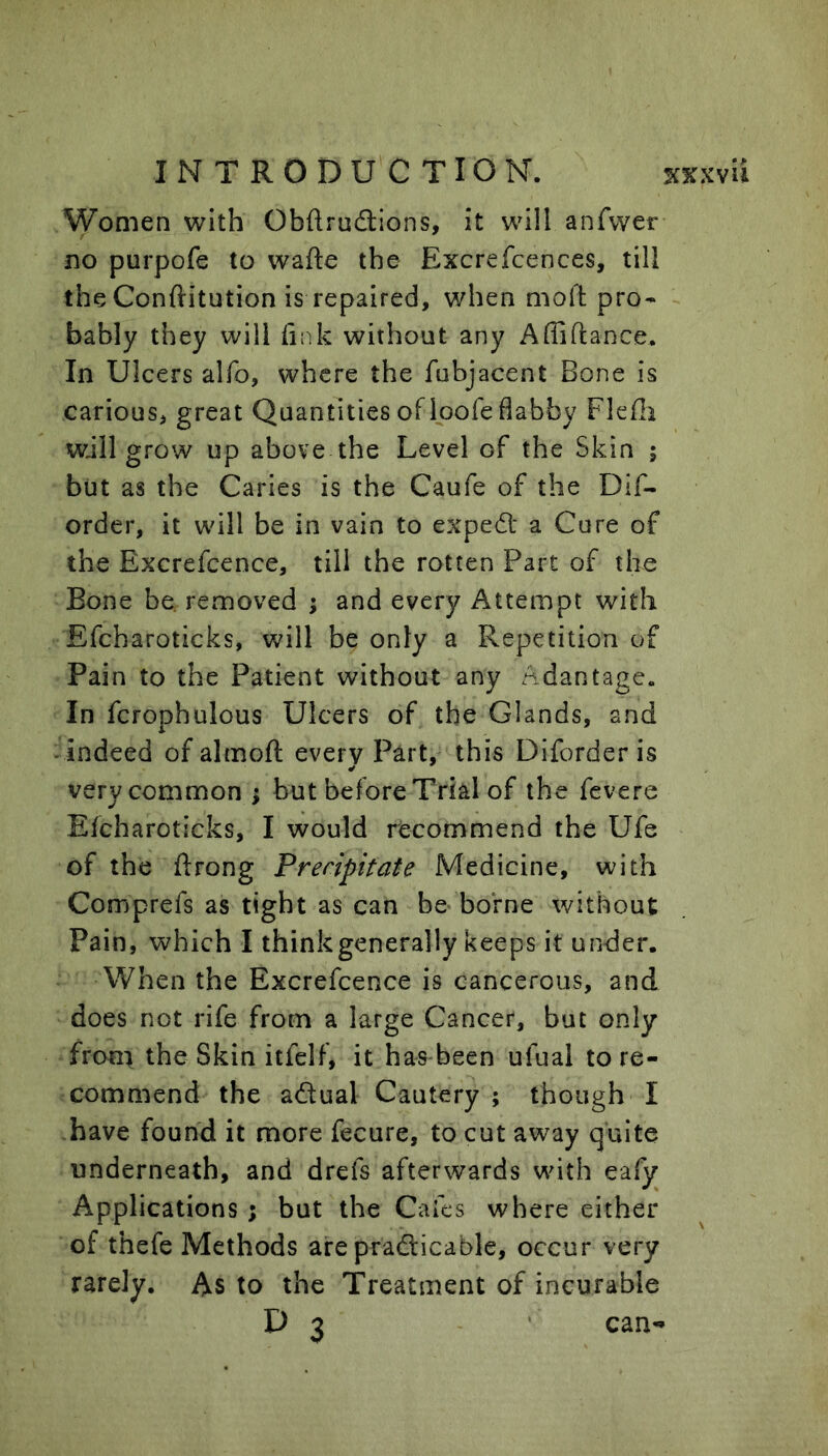 Women with Obftruftions, it will anfwer no purpofe to wafte the Excrefcences, till theConftitution is repaired, when moil: pro- bably they will liiik without any Affiftance. In Ulcers alfo, where the fubjacent Bone is carious, great Quantities of Ipofe flabby Flefli will grow up above the Level of the Skin ; but as the Caries is the Caufe of the Dif- order, it will be in vain to exped; a Cure of the Excrefcence, till the rotten Parc of the Bone be removed ; and every Attempt with Efcharoticks, will be only a Repetition of Pain to the Patient without any Adantage. In fcrophulous Ulcers of the Glands, and -indeed of almoft every P^rt,^ this Diforder is very common ; but before Trial of the fevere Efcharoticks, I would recommend the Ufe of the flrong Precipitate Medicine, with Comprefs as tight as can be borne without Pain, which I think generally keeps it under. When the Excrefcence is cancerous, and does not rife from a large Cancer, but only froni the Skin itfelf, it has been ufual to re- commend the adual Cautery ; though I -have found it more fecure, to cut away quite underneath, and drefs afterwards with eafy Applications ; but the Cafes where either of thefe Methods are pradicable, occur very rarely. As to the Treatment of incurable D 3 can-*