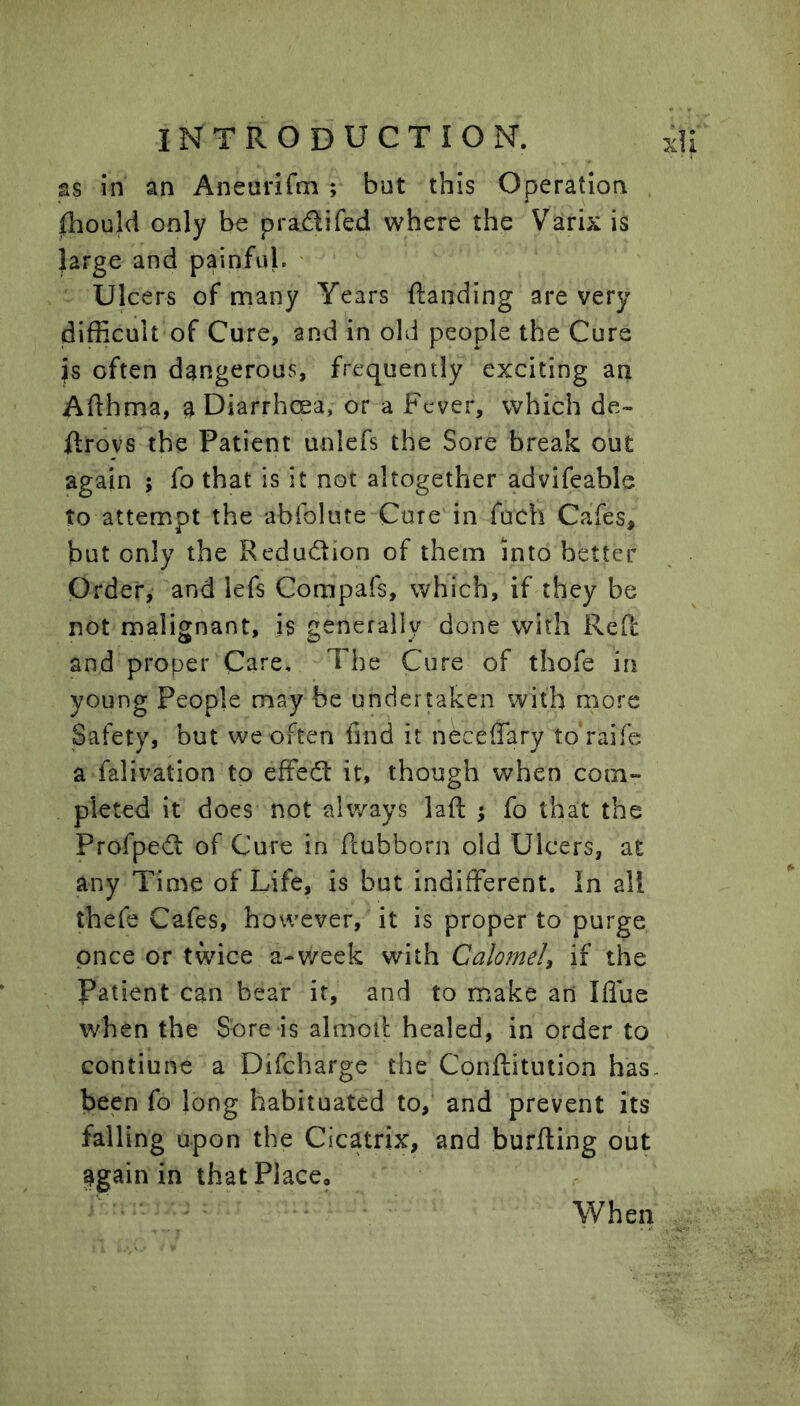 as in an Aneurifm ; but this Operation fhould only be pradifed where the Varix is large and painful. ' Ulcers of many Years {landing are very difficult of Cure, and in old people the Cure is often dangerous, frequently exciting an Afthma, a Diarrhoea, or a Fever, which de- ftrovs the Patient unlefs the Sore break out again ; fo that is it not altogether advifeable to attempt the abfolute Core in fuch Cafes, but only the Redudion of them into better Order, and lefs Compafs, which, if they be not malignant, is generally done with Red and proper Care, The Cure of thofe in young People may be undertaken with more Safety, but we often find it nOceffary to raife a falivation to effed it, though when com- pleted it does not always lafl ; fo that the Profped of Cure in Pcubborn old Ulcers, at any Time of Life, is but indifferent. In all thefe Cafes, however, it is proper to purge once or t^dce a-v/eek with Calomel^ if the Patient can bear it, and to make an Iffue when the Sore is almoil healed, in order to contiune a Difcharge the Conilitution has- been fo long habituated to, and prevent its falling upon the Cicatrix, and burfting out 3gain in that Place, When