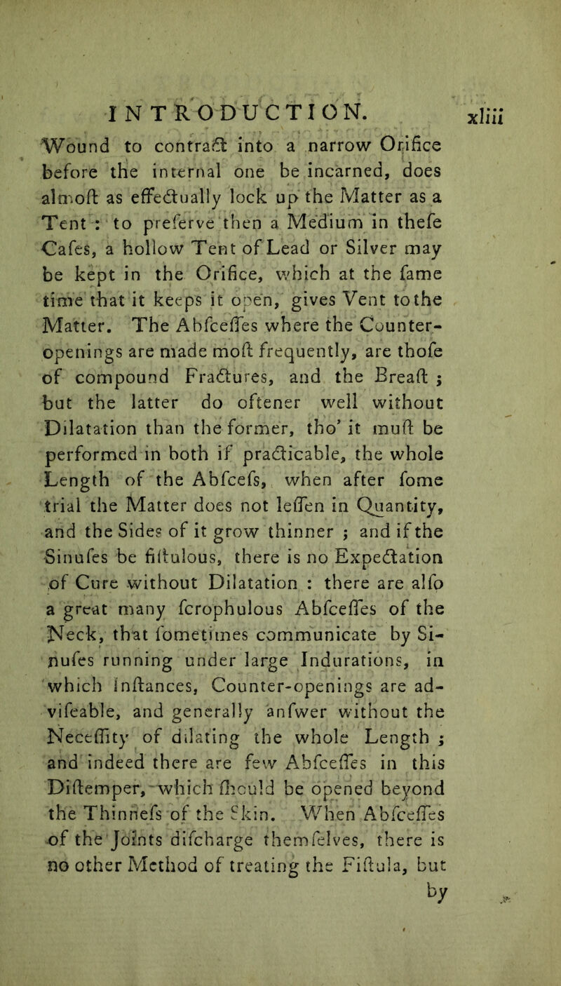 Wound to contract into a narrow Orifice before the internal one be incarned, does almoft as effedually lock up the Matter as a Tent : to preferve then a Medium in thefe Cafes, a hollow Tent of Lead or Silver may be kept in the Orifice, which at the fame time that it keeps it open, gives Vent to the Matter. The Abfcefies where the Counter- openings are made moft frequently, are thofe of compound Fractures, and the Bread ; but the latter do oftener well without Dilatation than the former, tho’ it mud be performed in both if practicable, the whole Length of the Abfcefs, when after fome trial the Matter does not leflen in Quantity, and the Sides of it grow thinner ; and if the Sinufes be fidulous, there is no Expectation of Cure without Dilatation : there are a!fp a great many fcrophulous Abfcefles of the Neck, that fometiines communicate by Si- nufes running under large Indurations, in which Indances, Counter-openings are ad- vifeable, and generally anfwer without the Neceffity of dilating the whole Length ; and indeed there are few Abfcefies in this Didemper,-which OiGuld be opened beyond the Thinnefs of the Skin. When AbfeefTes of the Joints difeharge themfelves, there is no other Method of treating the Fidula, but by