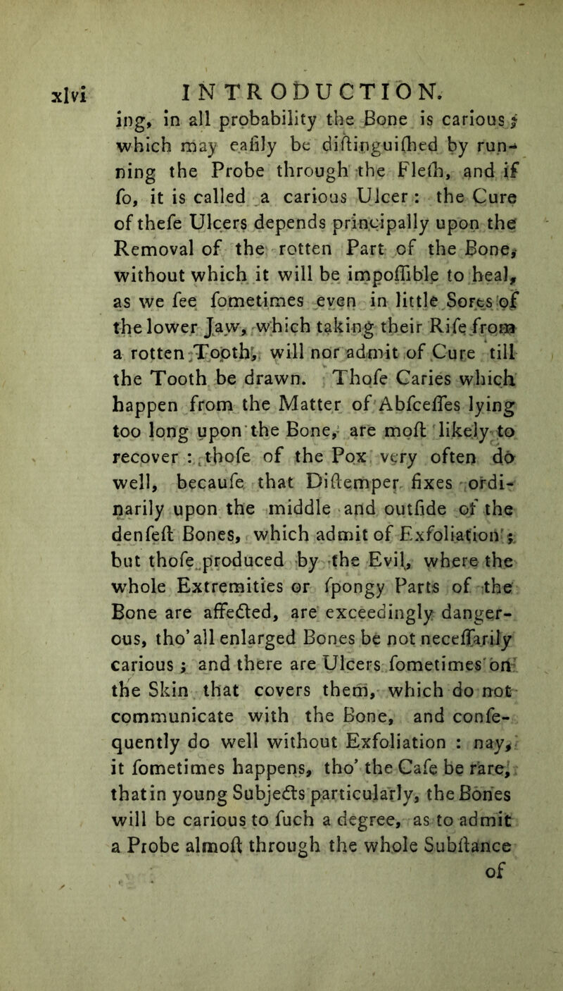 ing. In all probability the Bone is carious f which may eafily be diflinguiflied by run- ning the Probe through the Fleth, and if fo, it is called ,a carious Ulcer : the Cure of thefe Ulcers depends principally upon the Removal of the rotten Part of the Bone# without which it will be impoffible to heal, as we fee fometimes even in little Sorts'ojf the lower Jaw> which taking their Rife from a rotten Toptb, will nor admit of Cure till the Tooth be drawn. Thofe Caries which happen from the Matter of Abfcefles lying too long upon'the Bone,* are moft likely to recover thofe of the Pox very often do well, becaufe that Diftemper fixes ordi- narily upon the middle and outfide of the denfeft Bones, which admit of ExfoliatioiV;: but thofe^produced by (he Evil, where the whole Extremities or fpongy Parts of the Bone are affedled, are exceedingly danger- ous, tho’all enlarged Bones be not neceffarily carious; and there are Ulcers fometimes'bn the Skin that covers them, which do not- communicate with the Bone, and confe- quently do well without Exfoliation : nay^ it fometimes happens, tho’ the Cafe be rare, that in young Subjects particularly, the Bones will be carious to fuch a degree, as to admit a Probe almoft through the whole Subfiance of