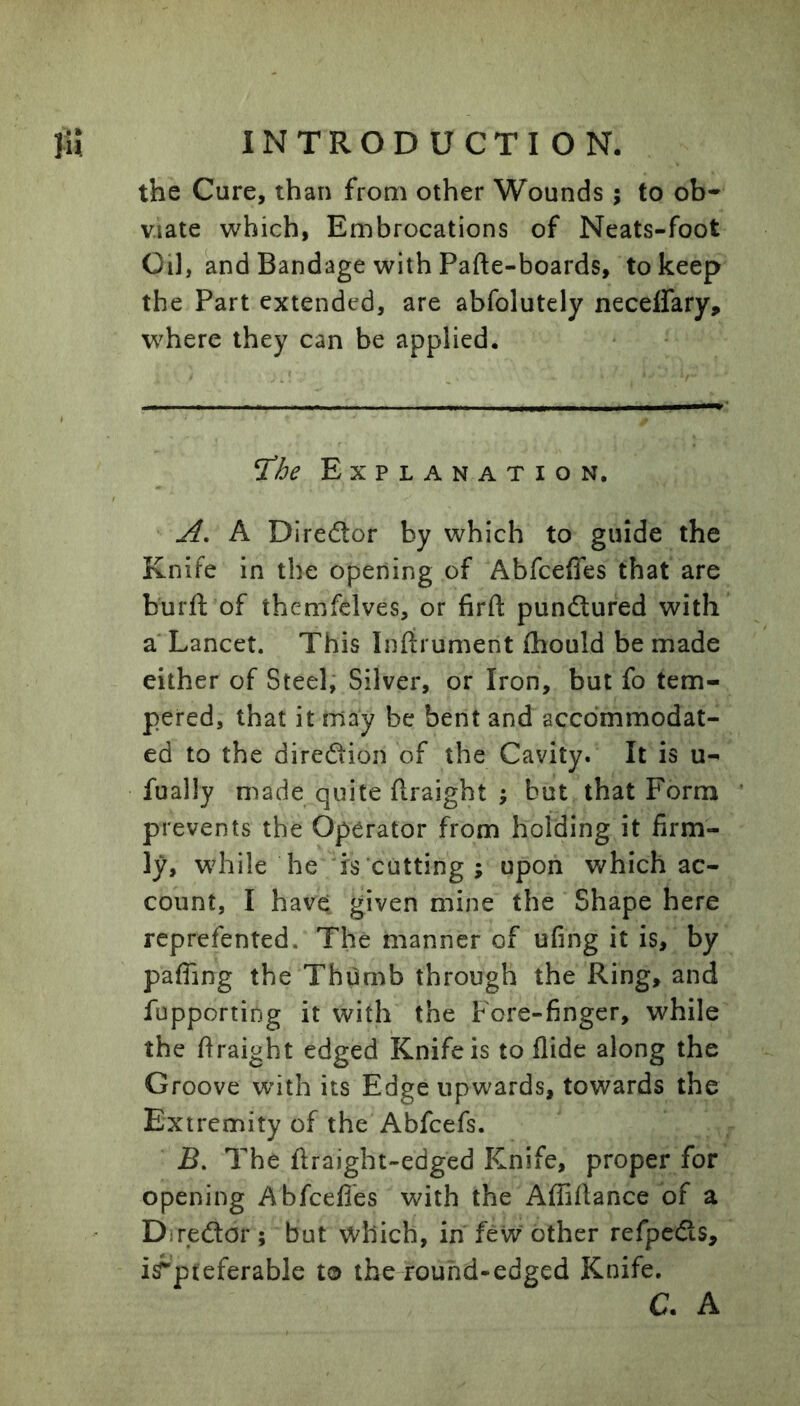 the Cure, than from other Wounds; to ob* v.iate which, Embrocations of Neats-foot Oil, and Bandage with Pafte-boards, to keep the Part extended, are abfolutely neceffary, where they can be applied. ^he Explanation. A, A Diredor by which to guide the Knife in the opening of Abfceffes that are burft of themfclves, or firft punftured with a* Lancet. This Inftrument fhould be made either of Steel, Silver, or Iron, but fo tem- pered, that it may be bent and accommodat- ed to the diredion of the Cavity. It is u- fually made quite ftraight ; but that Form prevents the Operator from holding it firm- ly, while he is cutting; upon which ac- count, I have given mine the Shape here reprefented. The manner of ufing it is, by pafling the Thumb through the Ring, and fupporting it with the Fore-finger, while the firaight edged Knife is to Aide along the Groove with its Edge upwards, towards the Extremity of the Abfcefs. JB. The firaight-edged Knife, proper for opening Abfcefles with the Affiflance of a Diredor ; but which, in few other refpeds, irpteferable to ibe-rouhd-edged Knife. C. A