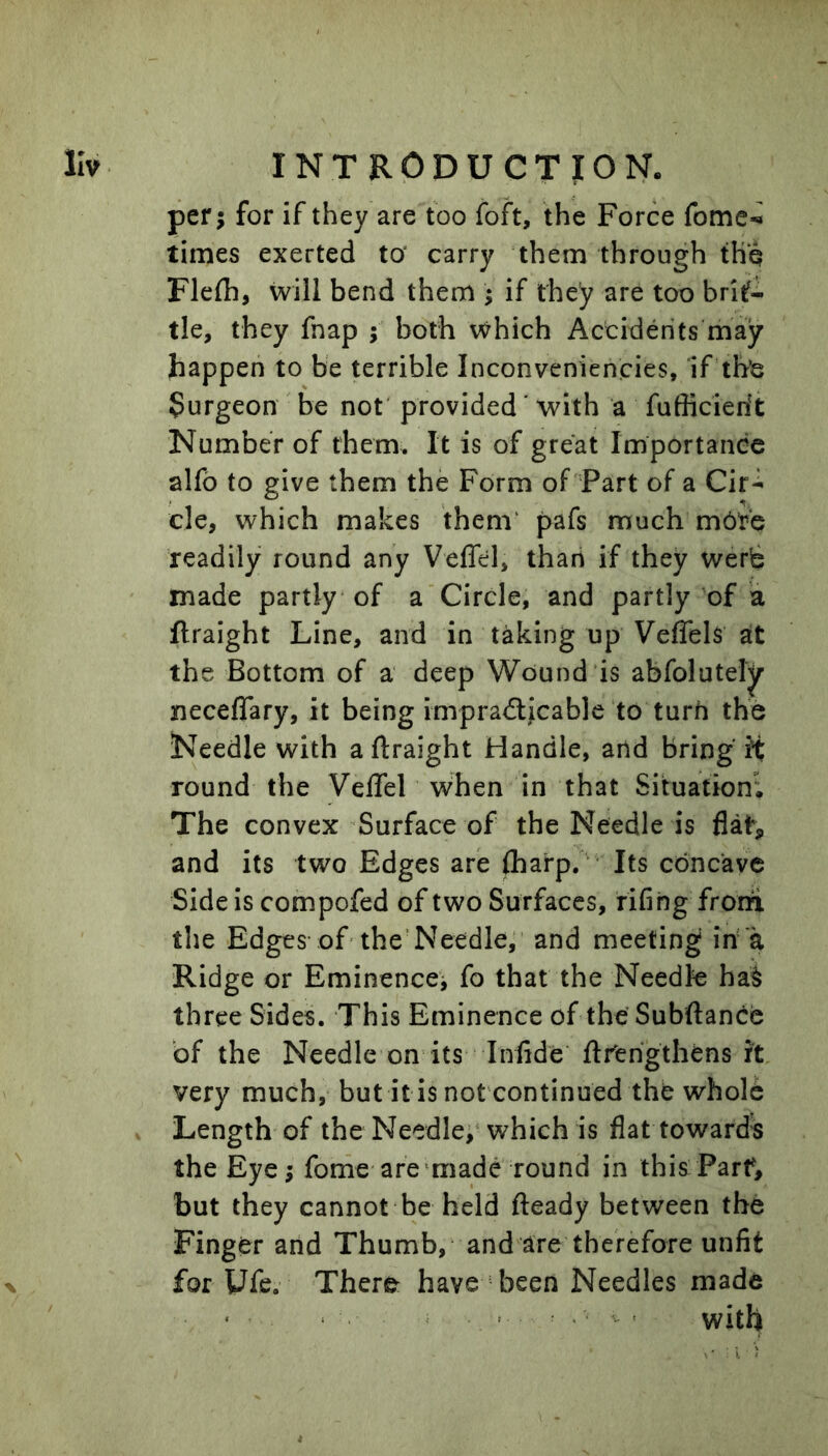 per; for if they are too foft, the Force fome-^ times exerted to' carry them through tH'q Flefli, will bend them 5 if they are too brit- tle, they fnap ; both which Accidents may happen to be terrible Inconveniencies, if the Surgeon ' be not provided' with a fufficierit Number of them. It is of great Importance alfb to give them the Form of Part of a Cit^ cle, which makes them' pafs much mbte readily round any Veffel, thari if they werb made partly of a Circle, and partly of a ftraight Line, and in taking up VefTels at the Bottom of a deep Wound is abfolutely neceflary, it being impradlicable to turn the Needle with aftraight Handle, and bring it round the Veflel when in that Situation; The convex’Surface of the Needle is flat, and its two Edges are (harp. Its concave Side is compofed of two Surfaces, fifing frorfi the Edges of'the’Needle, and meeting in a Ridge or Eminencej fo that the Needle ha^ three Sides. This Eminence of the Subiftance of the Needle on its Infide ftrfehgthens it very much, butitis not continued the wholb . Length of the Needle;‘which is flat towards the Eye; fome are‘made round in this Parf, but they cannot be held fteady between the Finger and Thumb, and are therefore unfit for Ufe. There have been Needles made X