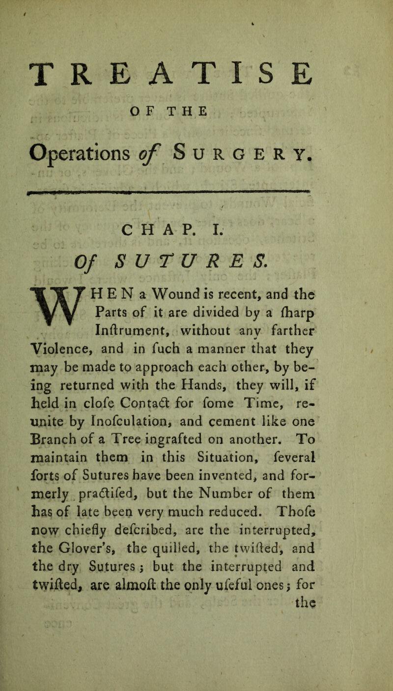 O F T H E Operations of Surgery. CHAP. I. Of SUTURES. WH E N a Wound is recent, and the Parts of it are divided by a fharp Inftrument, without any farther Violence, and in fuch a manner that they may be made to approach each other, by be- ing returned with the Hands, they will, if held in clofe Contadt for fome Time, re- unite by Inofculation, and cement like one Branch of a Tree ingrafted on another. To maintain them in this Situation, feveral forts of Sutures have been invented, and for- merly pradlifed, but the Number of them has of late been very much reduced. Thofe now chiefly defcribed, are the interrupted, the Glover’s, the quilled, the twifted, and the dry Sutures ^ but the interrupted and twifted, are almoft the only ufeful ones; for the