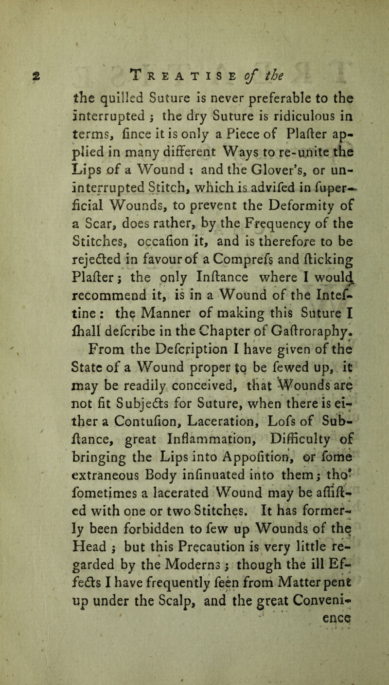 t T R ^ A T I s ^ of tie the quilled Suture is never preferable to the interrupted ^ the dry Suture is ridiculous in terms, fince it is only a Piece of Plafter ap- plied in many different Ways to re-u.nite the Lips of a Wound ; and the Glover’s, or un- interrupted Stitch, which is advifed in fuper-^ ficial Wounds, to prevent the Deformity of a Scar, does rather, by the Frequency of the Stitches, occafion it, and is therefore to be rejeded in favour of aComprefs and flicking Plafler; the pnly Inflance where I woul^ recommend it, is in a Wound of the Intef- tine : the Manner of making this Suture I fhall defcribe in the Chapter of Gaflroraphy* From the Defcription I have given of the State of a Wound proper to be fewed up, it may be readily conceived, that Wounds are not fit Subjedls for Suture, when there is ei- ther a Contufion, Laceration, Lofs of Suf>- flance, great Inflammation, Difficulty of bringing the Lips into Appofition, or fome extraneous Body infinuated into them; tho^ fometimes a lacerated Wound may be affifl- ed with one or two Stitches. It has former- ly been forbidden to few up Wounds of the Head ; but this Precaution is very little re- garded by the Moderns; though the ill Ef- feds I have frequently feen from Matter pent up under the Scalp, and the great Conveni-.* ence