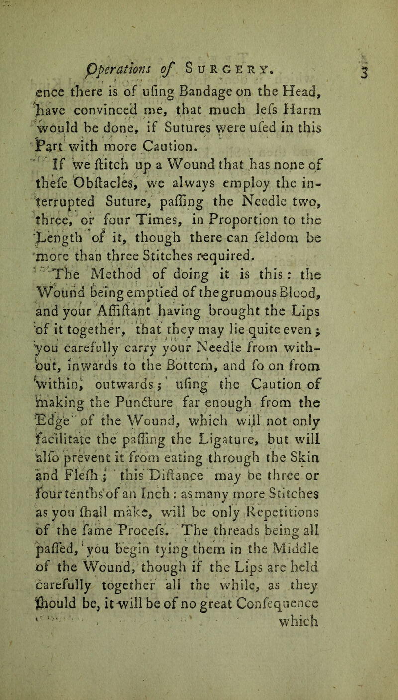 ence there is of ufing Bandage on the Head, 'have convinced me, that much lefs Harm ^would be done, if Sutures were ufed in this Part with more Caution. If we ftitch up a Wound that has none of thefe Obftacles, we always employ the in- terrupted Suture, palling the Needle two, three, or four Times, in Proportion to the Tength of it, though there can feldom be more than three Stitches required. The Method of doing it is this: the Wound Being emptied of thegrumous Blood, and your Affillant having brought the Lips of it together, that they may lie quite even ; 'you carefully carry your Needle from with- out, inwards to the Bottom, and fo on from ^within^ outwards j ufing the Caution of imaking the Pundture far enough from the Edge' of the Wound, which will not only facilitate the palling the Ligature, but will ^Ifo prevent it from eating through the Skin and Flelh i this Diftance may be three or four tenths of an Inch: as many more Stitches asyou'lhail make, wdil be only Repetitions of the fame Procefs. The threads being all palTed,'you begin tying them in the Middle of the Wound, though if the Lips are held carefully together all the while, as they Ihpuld be, it will be of no great Confcquence ‘ ^ ^ which