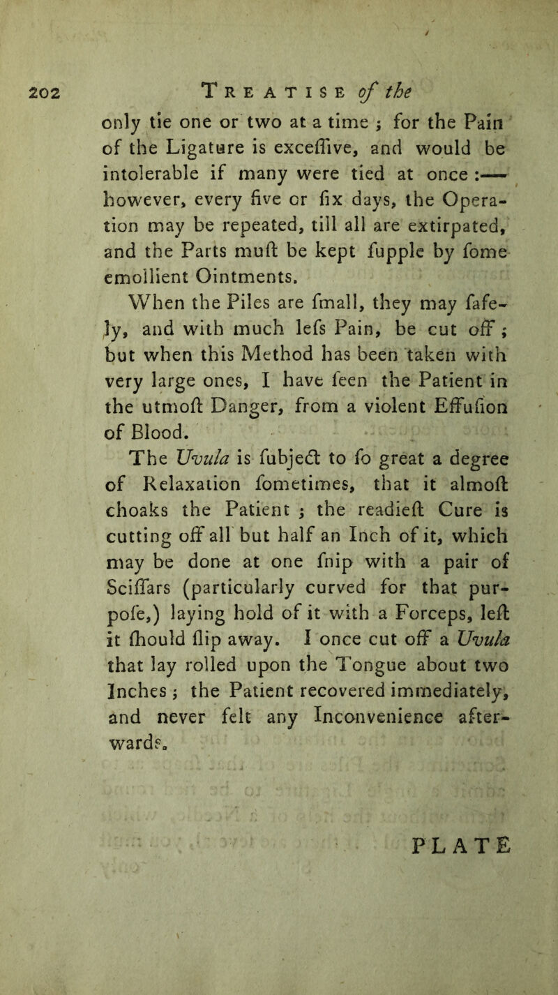 / only tie one or two at a time ; for the Pain of the Ligatare is exceflive, and would be intolerable if many were tied at once however, every five or fix days, the Opera- tion may be repeated, till all are extirpated, and the Parts muft be kept fupple by fome emollient Ointments. When the Piles are fmall, they may fafe- Jy, and with much lefs Pain, be cut off; but when this Method has been taken with very large ones, I have feen the Patient in the utmoft Danger, from a violent Effufion of Blood. The Uvula is fubjeft to fo great a degree of Relaxation fometimes, that it almofl choaks the Patient ; the readied Cure is cutting off air but half an Inch of it, which may be done at one fnip with a pair of Sciffars (particularly curved for that pur- pofe,) laying hold of it with a Forceps, led it fhould flip away. I once cut off a Uvula that lay rolled upon the Tongue about two Inches; the Patient recovered immediately, and never felt any Inconvenience after- wards. PLATE