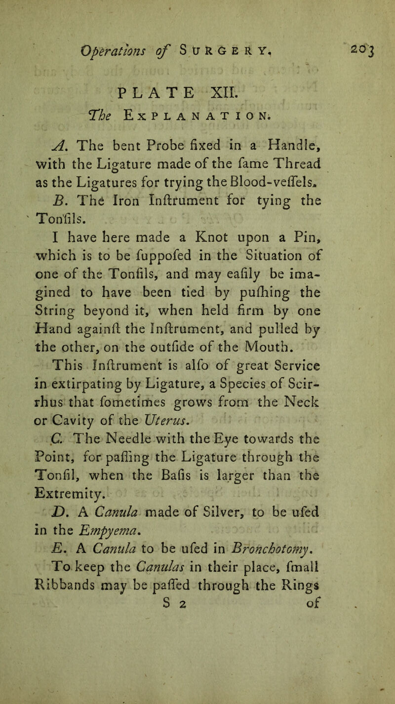 Operations of StJRCEitY, PLATE XII. The Explanation. A, The bent Probe fixed in a Handle, with the Ligature made of the fame Thread as the Ligatures for trying the Blood-veffels^ B, The Iron Inftrument for tying the ' Tonfils. I have here made a Knot upon a Pin, which is to be fuppofed in the Situation of one of the Tonfils, and may eafily be ima- gined to have been tied by puihing the String beyond it, when held firm by one Hand againfl the Inftrument, and pulled by the other, on the outfide of the Mouth. This Inftrument is alfo of great Service in extirpating by Ligature, a Species of Scir- rhus that fometimes grows from the Neck or Cavity of the Uterus. C, The Needle with the Eye towards the Point, for pafling the Ligature through the Tonfil, when the Bafis is larger than the Extremity. JD. A Canula made of Silver, to be ufed in the Empyema. E. A Canula to be ufed in Bronchotomy. To keep the Canulas in their place, fmail Ribbands may be paffed through the Rings