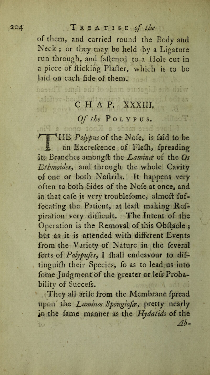 of them, and carried round the Body and Neck 5 or they may be held by a Ligature run through, and faftened to a Hole cut in a piece of flicking Plafler, which is to be laid on each fide of them. CHAP. XXXIIL Of the Polypus. HE Polypus oi the Nofe, is faid to be ^ an Excrefcence of Flefli, fpreading its Branches amongft the Lamina of the Os EthmoideSi and through the whole Cavity of one or both Noftrils. It happens very often to both Sides of the Nofe at once, and in that cafe is very troublefome, almoft fuf- focating the Patient, at leaft making Ref- piration very difficult. The Intent of the Operation is the Removal of this Obftacle ; but as it is attended with different Events from the Variety of Nature in the feveral forts of Polypufesy I fhall endeavour to dif- tinguifh their Species, fo as to lead us into fome Judgment of the greater or lefs Proba- bility of Succefs. * They all arife from the Membrane fpread upon' the Lamina Spongiofa, pretty nearly in the fame manner as the Hydatids of the