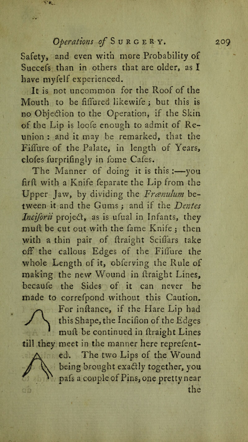 Safety, and even with more Probability of Succefs than in others that are older, as I have myfelf experienced. It is not uncommon for the Roof of the Mouth to be fiffured likewife ; but this is no Objedion to the Operation, if the Skin of the Lip is loofe enough to admit of Re- union : and it may be remarked, that the Fiffure of the Palate, in length of Years, clofes furprifingly in fome Cafes. The Manner of doing it is this ;—you firfi: with a Knife feparate the Lip from the Upper Jaw, by dividing the Frcemdum be- tween it and the Gums ^ and if the Dentes Inciforii projedl, as is ufual in Infants, they mufl; be cut out with the fame Knife ; then with a thin pair of flraight Scifi'ars take off the callous Edges of the Fiffure the whole Length of it, obferving the Rule of making the new Wound in ffraight Lines, becaufe the Sides of it can never be made to correfpond without this Caution. A For inftance, if the Hare Lip had this Shape, the Incifion of the Edges muft be continued in ftraight Lines till they meet in the manner here reprefent- Aed. The two Lips of the Wound being brought exadly together, you pafs a couple of Pins, one pretty near the