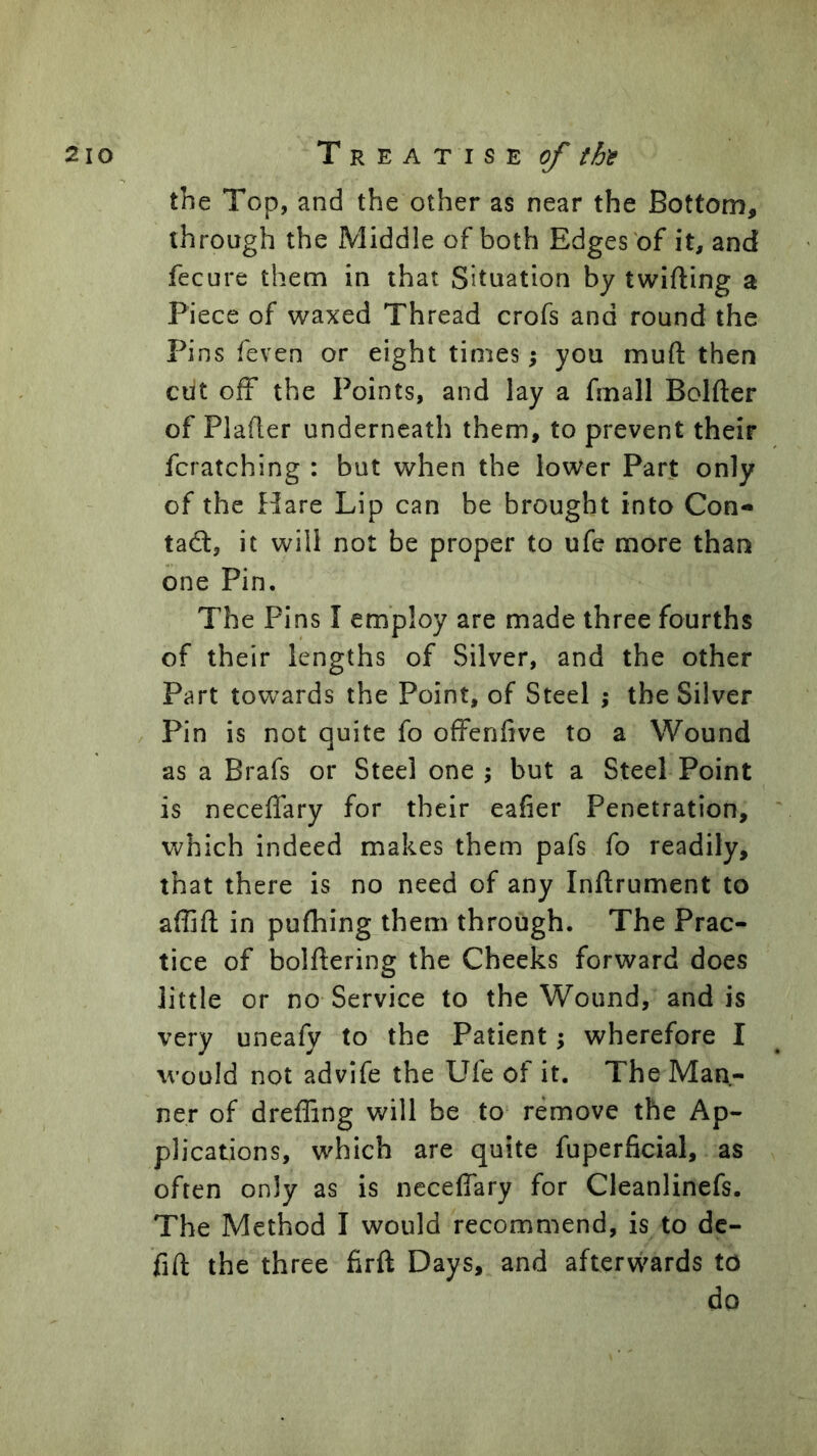 the Top, and the other as near the Bottom, through the Middle of both Edges of it, and fecure them in that Situation by twifting a Piece of waxed Thread crofs and round the Pins feven or eight times; you muft then ciit off the Points, and lay a fmall Bolfter of Plafler underneath them, to prevent their fcratching : but when the lower Part only of the Hare Lip can be brought into Con- tad, it will not be proper to ufe more than one Pin. The Pins I employ are made three fourths of their lengths of Silver, and the other Part towards the Point, of Steel ; the Silver Pin is not quite fo offenfive to a Wound as a Brafs or Steel one ; but a Steel Point is neceffary for their eafier Penetration, which indeed makes them pafs fo readily, that there is no need of any Inftrument to affifl in pufliing them through. The Prac- tice of bolftering the Cheeks forward does little or no Service to the Wound, and is very uneafy to the Patient; wherefore I would not advife the Ufe of it. The Man- ner of dreffing will be to remove the Ap- plications, which are quite fuperficial, as often only as is neceffary for Cleanlinefs. The Method I would recommend, is to de- fift the three firft Days, and afterwards to do