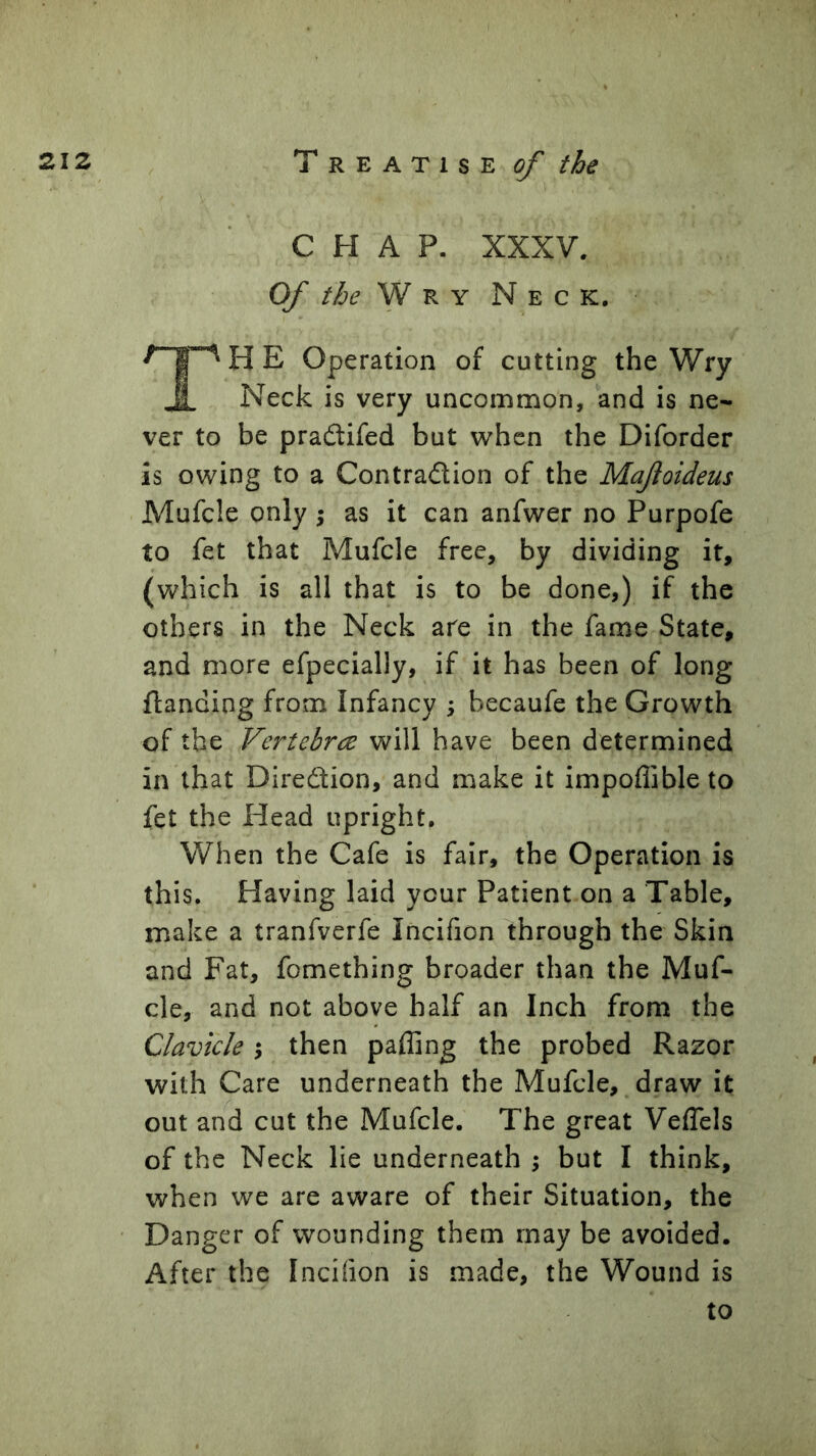 CHAP. XXXV. Of the ^ ^ Y Neck, TH E Operation of cutting the Wry Neck is very uncommon, and is ne- ver to be praflifed but when the Diforder is owing to a Contradion of the Mafoideus Mufcle only 5 as it can anfwer no Purpofe to fet that Mufcle free, by dividing it, (which is all that is to be done,) if the others in the Neck are in the fame State, and more efpecially, if it has been of long {landing from Infancy ^ becaufe the Growth of the Vertebrce will have been determined in that Diredion, and make it impoflible to fet the Head upright. When the Cafe is fair, the Operation is this. Having laid your Patient on a Table, make a tranfverfe Incifion through the Skin and Fat, fomething broader than the Muf- cle, and not above half an Inch from the Clavicle 5 then paffing the probed Razor with Care underneath the Mufcle, draw it out an^d cut the Mufcle. The great Veflels of the Neck lie underneath ; but I think, when we are aware of their Situation, the Danger of wounding them may be avoided. After the Incifion is made, the Wound is to