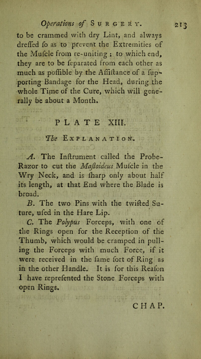 to be crammed with dry Lint, and always drefled fo as to prevent the Extremities of the Mufcle from re-uniting ; to which end, they are to be feparated from each other as much as poffible by the Affiftance of a fup^ porting Bandage for the Head, during the whole Time of the Cure, which will gene- rally be about a Month. PLATE Xni. ne Explanation. A. The Inftrument called the Probe- Razor to cut the Maftoideus Mufcle in the Wry Neck, and is (harp only about half its length, at that End where the Blade is broad. B. The two Pins with the twifted Su- ture, ufed in the Hare Lip. C. The Polypus Forceps, with one of the Rings open for the Reception of the Thumb, which would be cramped in pull- ing the Forceps with much Force, if it were received in the fame fort of Ring as in the other Handle. It is for this Reafoii I have reprefented the Stone Forceps with open Rings.