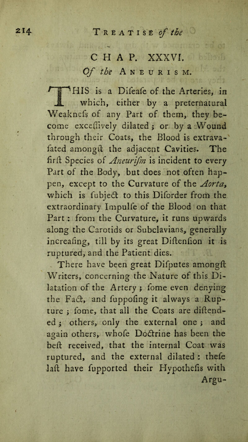 CHAP, xxxvr. Qf the Aneurism. This is a Dlfeafe of the Arteries, in which, either by a preternatural Weaknefs of any Part of them, they be- come exceffively dilated j or by a Wound through their Coats, the Blood is extrava- fated amongii the adjacent Cavities. The firft Species of Aneiirifm is incident to every Part of the Body, but does not often hap- pen, except to the Curvature of the Aorta^ which is fnbjedt to this Diforder from the. extraordinary Impulfe of the Blood on that Part: from the Curvature, it runs upwards along the Carotids or Subclavians, generally increahng, till by its great Diftenfion it is ruptured, and the Patient dies. There have been great Difputes amongft Writers, concerning the Nature of this Di- latation of the Artery 5 fome even denying the Fadf, and fuppofing it always a Rup- ture ; fome, that all the Coats are diftend- ed ; others, only the external one \ and again others, whofe Dodtrine has been the beft received, that the internal Coat was ruptured, and the external dilated : thefe laft have fupported their Hypothefis with Argu-