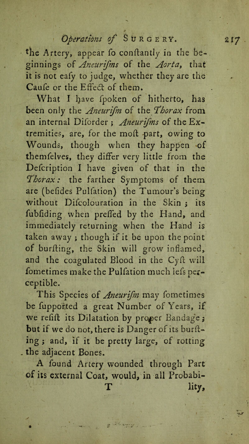 - Artery, appear fo conftantly in the be- ginnings of Aneurifms of the Aorta^ that it is not eafy to judge, whether they are the Caufe or the Effedt of them. What I have fpoken of hitherto, has been only the Aneurifm of f borax from an internal Diforder ; Aneurifms of the Ex- tremities, are, for the moft -part, owing to Wounds, though when they happen ‘of themfelves, they differ very little from the Defcription I have given of that in the thorax: the farther Symptoms of them are (befides Pulfation) the Tumour’s being without Difcolouration in the Skin ; its fubfiding when prefled by the Hand, and immediately returning when the Hand is taken away ; though if it be upon the point of burfting, the Skin will grow inflamed, and the coagulated Blood in the Cyd will fometimes make the Pulfation much lefs per^ ceptible. This Species of Aneurifm may fometimes be fuppofted a great Number of Years, if we refift its Dilatation by proper Bandage ^ but if we do not, there is Danger of its burft- ing ; and, if it be pretty large, of rotting , the adjacent Bones. A found Artery wounded through Part of its external Coat, would, in all Probabi- T lity.