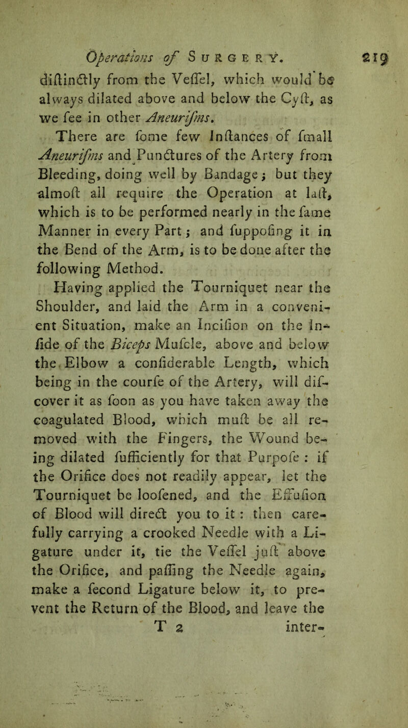 diftindlly from the Veflel, which would be always dilated above and below the Cyft, as we fee in other Aneurifms, There are feme few Jnftances of fmall Aneurifms andTundtures of the Artery from Bleeding, doing well by Bandage; but they almoft all require the Operation at lad, which is to be performed nearly in the fame Manner in every Part; and fuppofing it in the Bend of the Arm, is to be done after the following Method. Having applied the Tourniquet near the Shoulder, and laid the Arm in a conveni- ent Situation, make an Incifion on the In- fide of the Biceps Mufcle, above and below the. Elbow a confiderable Length, which being in the courfe of the Artery, will dif- cover it as foon as you have taken away the coagulated Blood, which muft be all re- moved with the Fingers, the Wound be- ing dilated fufficiently for that Purpofe : if the Orifice does not readily appear, let the Tourniquet be loofened, and the EfFufioa of Blood will diredt you to it : then care- fully carrying a crooked Needle with a Li- gature under it, tie the VeiTel jufl above the Orifice, and paffing the Needle again, make a fecond Ligature below it, to pre- vent the Return of the Blood, and leave the T 2 inter-