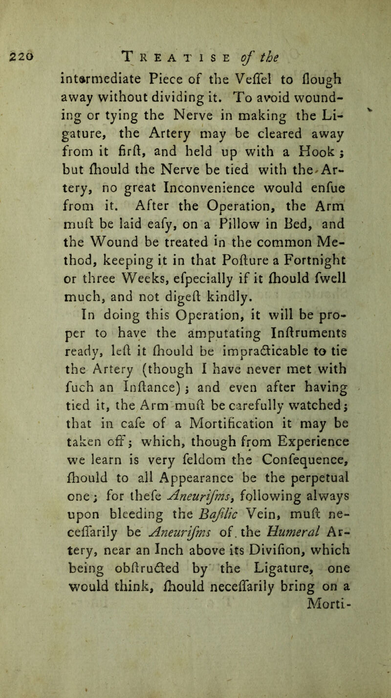 intermediate Piece of the Veffel to flough away without dividing it. To avoid wound- ing or tying the Nerve in making the Li- gature, the Artery may be cleared away from it firft, and held up with a Hook ; but fhould the Nerve be tied with the-Ar- tery, no great Inconvenience would enfue from it. After the Operation, the Arm muft be laid eafy, on a Pillow in Bed, and the Wound be treated in the common Me- thod, keeping it in that Pofture a Fortnight or three Weeks, efpecially if it (hould fwell much, and not digeft kindly. In doing this Operation, it will be pro- per to have the amputating Inftruments ready, left it (hould be impracticable to tie the Artery (though I have never met with fuch an Inftance); and even after having tied it, the Arm'muft be carefully w^atchedj that ill cafe of a Mortification it may be taken oft; w'hich, though from Experience we learn is very feldom the Confequence, fhould to all Appearance be the perpetual one; for thefe Aneurfms, following always upon bleeding the Bqfilic Vein, muft ne- cefTarily be Aneurifms of. the Humeral Ar- tery, near an Inch above its Divifion, which being obftruCted by the Ligature, one would think, fhould neceflarily bring on a Morti-