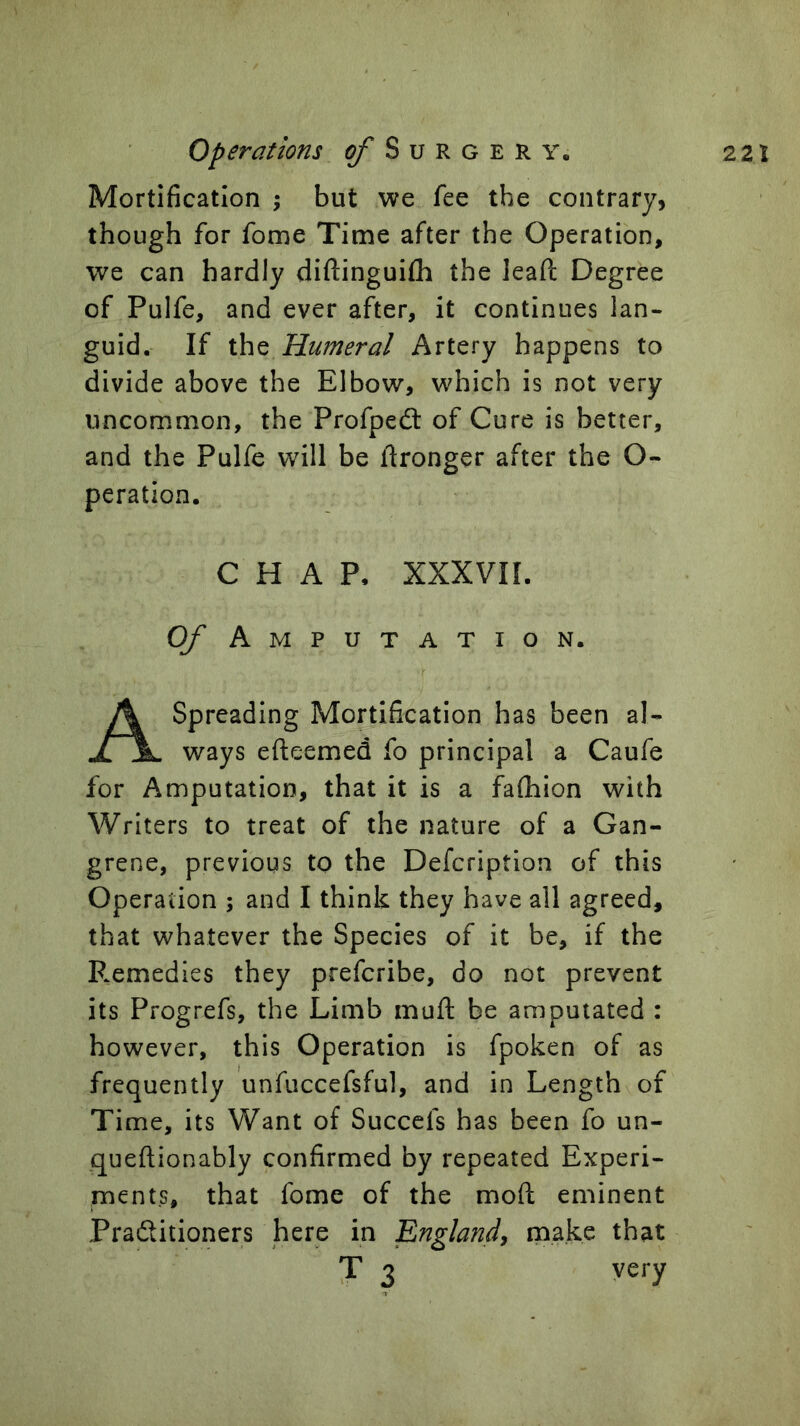 Mortification ; but we fee the contrary, though for fome Time after the Operation, we can hardly diftinguifh the lead Degree of Pulfe, and ever after, it continues lan- guid. If the Humeral Artery happens to divide above the Elbow, which is not very uncommon, the Profpedl of Cure is better, and the Pulfe will be Wronger after the O- peration. CHAP. XXXVII. Of Amputation. Spreading Mortification has been al- jlIL ways efteemed fo principal a Caufe for Amputation, that it is a fafhion with Writers to treat of the nature of a Gan- grene, previous to the Defcription of this Operation ; and I think they have all agreed, that whatever the Species of it be, if the P^emedies they prefcribe, do not prevent its Progrefs, the Limb muft be amputated : however, this Operation is fpoken of as frequently unfuccefsful, and in Length of Time, its Want of Succefs has been fo un- queftionably confirmed by repeated Experi- ments, that fome of the moft eminent Pradlitioners here in 'England^ make that very