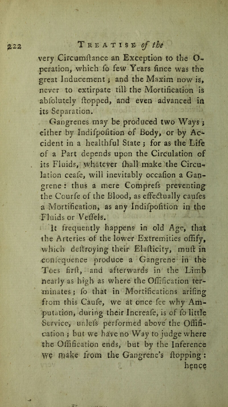 very Circumftance an Exception to the peration, which fo few Years fince was the great Inducement; and the Maxim now is, never to extirpate till the Mortification is abfolutely flopped, and even advanced in its Separation. Gangrenes may be produced two Ways 5 either by Indifpofition of Body, or by Ac- cident in a healthful State 5 for as the Life of a Part depends upon the Circulation of its Fluids, whatever fhall make the Circu-r lation ceafe, will inevitably occafion a Gan^ grene : thus a mere Comprefs preventing the Courfe of the Blood, as efFedually caufes a Mortification, as any Indifpofition in the Fluids or Veflels. It frequently happens in old Age, that the Arteries of the lower Extremities offify, which deflroying their Elaflicity, muft in coniequence produce a Gangrene in the Toes firfl, and afterwards in the Limb nearly as high as where the Oflification ter- minates; fo that in Mortifications arifing from this Caufe, we at once fee why Am- putation, during their Increafe, is of fo little Service, unlefs performed above the Offifi- cation ; but we have no Way to judge where the Offification ends, but by the Inference we njake from the Gangrene’s flopping : hence